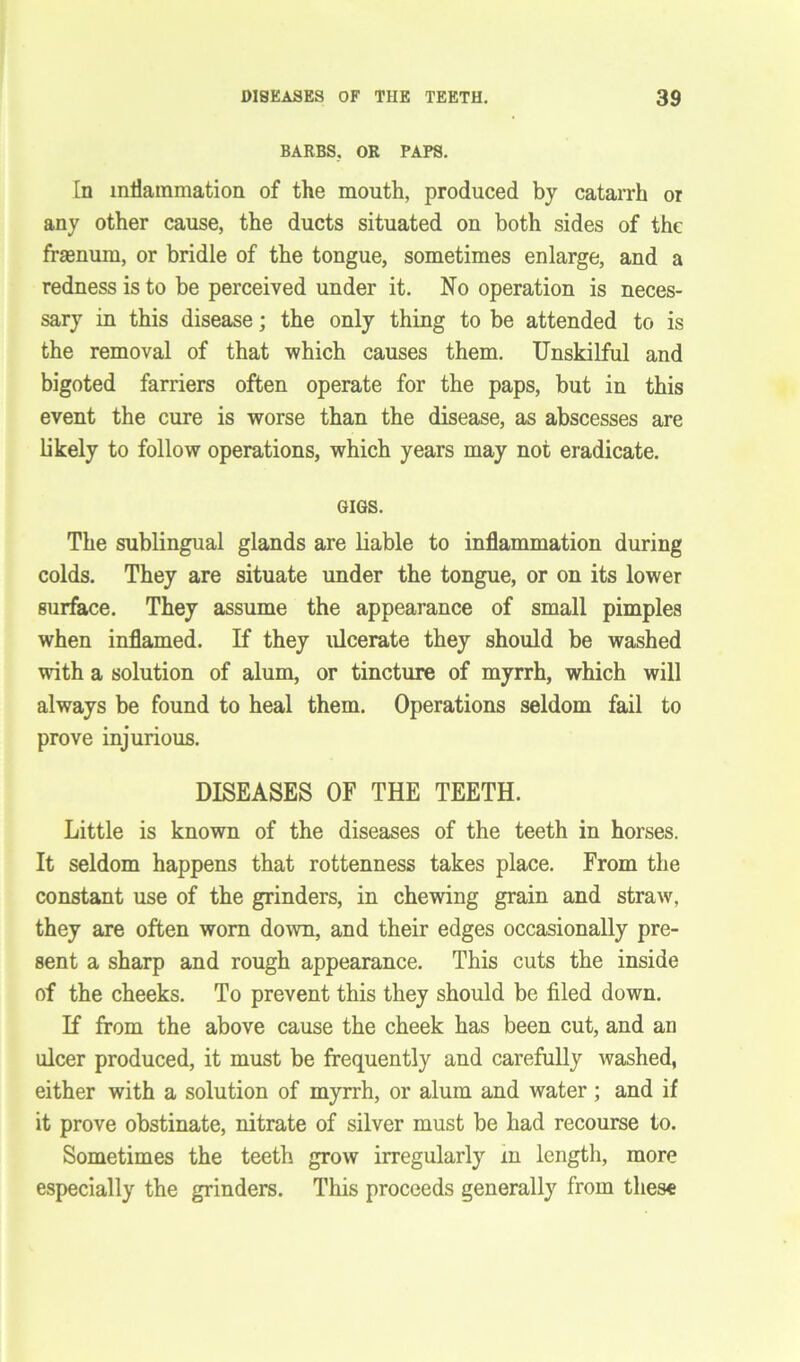 BARBS, OR PAPS. In inflammation of the mouth, produced by catarrh or any other cause, the ducts situated on both sides of the fkenurn, or bridle of the tongue, sometimes enlarge, and a redness is to be perceived under it. No operation is neces- sary in this disease; the only thing to be attended to is the removal of that which causes them. Unskilful and bigoted farriers often operate for the paps, but in this event the cure is worse than the disease, as abscesses are likely to follow operations, which years may not eradicate. GIGS. The sublingual glands are liable to inflammation during colds. They are situate under the tongue, or on its lower surface. They assume the appearance of small pimples when inflamed. If they ulcerate they should be washed with a solution of alum, or tincture of myrrh, which will always be found to heal them. Operations seldom fail to prove injurious. DISEASES OF THE TEETH. Little is known of the diseases of the teeth in horses. It seldom happens that rottenness takes place. From the constant use of the grinders, in chewing grain and straw, they are often worn down, and their edges occasionally pre- sent a sharp and rough appearance. This cuts the inside of the cheeks. To prevent this they should be filed down. If from the above cause the cheek has been cut, and an ulcer produced, it must be frequently and carefully washed, either with a solution of myrrh, or alum and water; and if it prove obstinate, nitrate of silver must be had recourse to. Sometimes the teeth grow irregularly m length, more especially the grinders. This proceeds generally from these