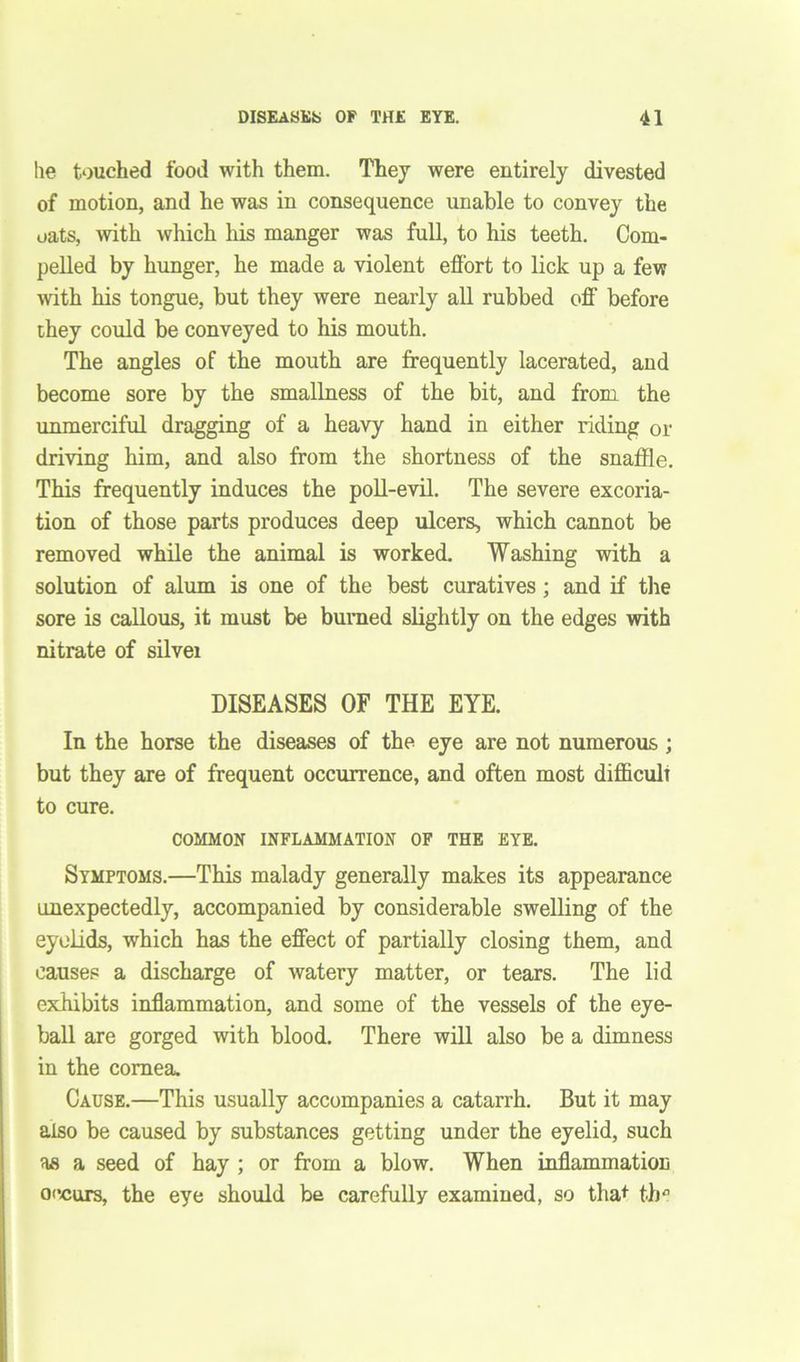he touched food with them. They were entirely divested of motion, and he was in consequence unable to convey the oats, with which his manger was full, to his teeth. Com- pelled by hunger, he made a violent effort to lick up a few with his tongue, but they were nearly all rubbed off' before they could be conveyed to his mouth. The angles of the mouth are frequently lacerated, and become sore by the smallness of the bit, and from, the unmerciful dragging of a heavy hand in either riding or driving him, and also from the shortness of the snaffle. This frequently induces the poll-evil. The severe excoria- tion of those parts produces deep ulcers, which cannot be removed while the animal is worked. Washing with a solution of alum is one of the best curatives; and if the sore is callous, it must be burned slightly on the edges with nitrate of silvei DISEASES OF THE EYE. In the horse the diseases of the eye are not numerous ; but they are of frequent occurrence, and often most difficult to cure. COMMON INFLAMMATION OF THE EYE. Symptoms.—This malady generally makes its appearance unexpectedly, accompanied by considerable swelling of the eyelids, which has the effect of partially closing them, and causes a discharge of watery matter, or tears. The lid exhibits inflammation, and some of the vessels of the eye- ball are gorged with blood. There will also be a dimness in the cornea. Cause.—This usually accompanies a catarrh. But it may also be caused by substances getting under the eyelid, such as a seed of hay ; or from a blow. When inflammation occurs, the eye should be carefully examined, so that th°
