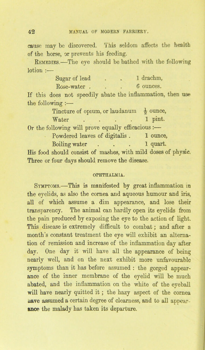 cause may be discovered. This seldom affects the health of the horse, or prevents his feeding. Remedies.—The eye should be bathed with the following lotion :— Sugar of lead . . 1 drachm, Rose-water ... 6 ounces. If this does not speedily abate the inflammation, then use the following :— Tincture of opium, or laudanum \ ounce, Water .... 1 pint. Or the following will prove equally efficacious :— Powdered leaves of digitalis . 1 ounce, Boiling water ... 1 quart. His food should consist of mashes, with mild doses of physic. Three or four days should remove the disease. OPHTHALMIA. Symptoms.—This is manifested by great inflammation m the eyelids, as also the cornea and aqueous humour and iris, all of which assume a dim appearance, and lose their transparency. The animal can hardly open its eyelids from the pain produced by exposing the eye to the action of light. This disease is extremely difficult to combat; and after a month’s constant treatment the eye will exhibit an alterna- tion of remission and increase of the inflammation day after day. One day it will have all the appearance of being nearly well, and on the next exhibit more unfavourable symptoms than it has before assumed : the gorged appear- ance of the inner membrane of the eyelid will be much abated, and the inflammation on the white of the eyeball will have nearly quitted it; the hazy aspect of the cornea uave assumed a certain degree of clearness, and to all appear- ance the malady has taken its departure.