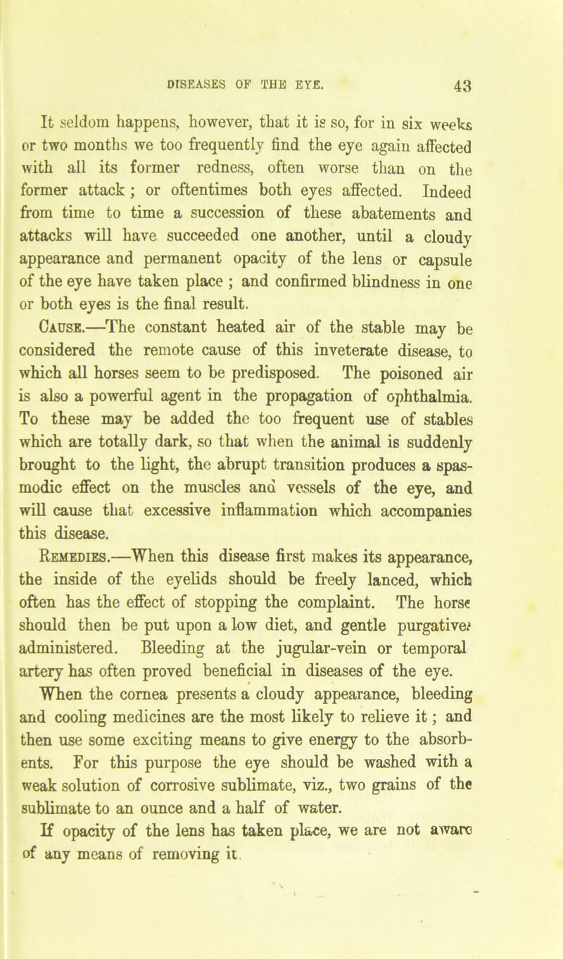 It seldom happens, however, that it is so, for in six weeks or two months we too frequently find the eye again affected with all its former redness, often worse than on the former attack ; or oftentimes both eyes affected. Indeed from time to time a succession of these abatements and attacks will have succeeded one another, until a cloudy appearance and permanent opacity of the lens or capsule of the eye have taken place ; and confirmed blindness in one or both eyes is the final result. Cause.—The constant heated air of the stable may be considered the remote cause of this inveterate disease, to which all horses seem to be predisposed. The poisoned air is also a powerful agent in the propagation of ophthalmia. To these may be added the too frequent use of stables which are totally dark, so that when the animal is suddenly brought to the light, the abrupt transition produces a spas- modic effect on the muscles and vessels of the eye, and will cause that excessive inflammation which accompanies this disease. Remedies.—When this disease first makes its appearance, the inside of the eyelids should be freely lanced, which often has the effect of stopping the complaint. The horse should then be put upon a low diet, and gentle purgative.* administered. Bleeding at the jugular-vein or temporal artery has often proved beneficial in diseases of the eye. When the cornea presents a cloudy appearance, bleeding and cooling medicines are the most likely to relieve it; and then use some exciting means to give energy to the absorb- ents. For this purpose the eye should be washed with a weak solution of corrosive sublimate, viz., two grains of the sublimate to an ounce and a half of water. If opacity of the lens has taken place, we are not aware of any means of removing it