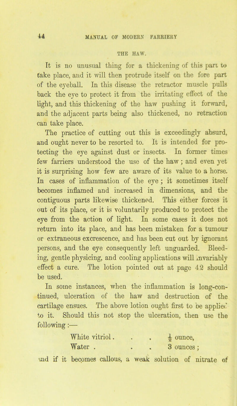 THE HAW. It is no unusual thing for a thickening of this pari u> take place, and it will then protrude itself on the fore part of the eyeball. In this disease the retractor muscle pulls back the eye to protect it from the irritating effect of the light, and this thickening of the haw pushing it forward, and the adjacent parts being also thickened, no retraction can take place. The practice of cutting out this is exceedingly absurd, and ought never to be resorted to. It is intended for pro- tecting the eye against dust or insects. In former times few farriers understood the use of the haw; and even yet it is surprising how few are aware of its value to a horse. In cases of inflammation of the eye ; it sometimes itself becomes inflamed and increased in dimensions, and the contiguous parts likewise thickened. This either forces it out of its place, or it is voluntarily produced to protect the eye from the action of light. In some cases it does not return into its place, and has been mistaken for a tumour or extraneous excrescence, and lias been cut out by ignorant persons, and the eye consequently left unguarded. Bleed- ing, gentle physicing, and cooling applications will invariably effect a cure. The lotion pointed out at page 42 should be used. In some instances, when the inflammation is long-con- tinued, ulceration of the haw and destruction of the cartilage ensues. The above lotion ought first to be applied to it. Should this not stop the ulceration, then use the following:— White vitriol ^ ounce, Water . 3 ounces ; ind if it becomes callous, a weak solution of nitrate of