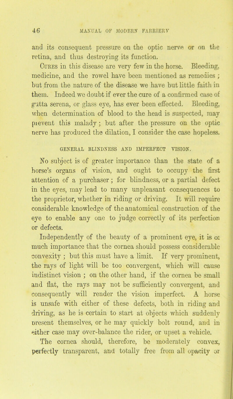 and its consequent pressure on the optic nerve or on the retina, and thus destroying its function. Cures in this disease are very few in the horse. Bleeding, medicine, and the rowel have been mentioned as remedies ; but from the nature of the disease we have but little faith in them. Indeed we doubt if ever the cure of a confirmed case of gutta serena, or glass eye, has ever been effected. Bleeding, when determination of blood to the head is suspected, may prevent this malady; but after the pressure on the optic nerve has produced the dilation, I consider the case hopeless. GENERAL BLINDNESS AND IMPERFECT VISION. No subject is of greater importance than the state of a horse’s organs of vision, and ought to occupy the first attention of a purchaser; for blindness, or a partial defect in the eyes, may lead to many unpleasant consequences to the proprietor, whether in riding or driving. It will require considerable knowledge of the anatomical construction of the eye to enable any one to judge correctly of its perfection or defects. Independently of the beauty of a prominent eye, it is oi much importance that the cornea should possess considerable convexity ; but this must have a limit. If very prominent, the rays of light will be too convergent, which will cause indistinct vision ; on the other hand, if the cornea be small and fiat, the rays may not be sufficiently convergent, and consequently will render the vision imperfect. A horse is unsafe with either of these defects, both in riding and driving, as he is certain to start at objects which suddenly oresent themselves, or he may quickly bolt round, and in either case may over-balance the rider, or upset a vehicle. The cornea should, therefore, be moderately convex, perfectly transparent, and totally free from all opacity or