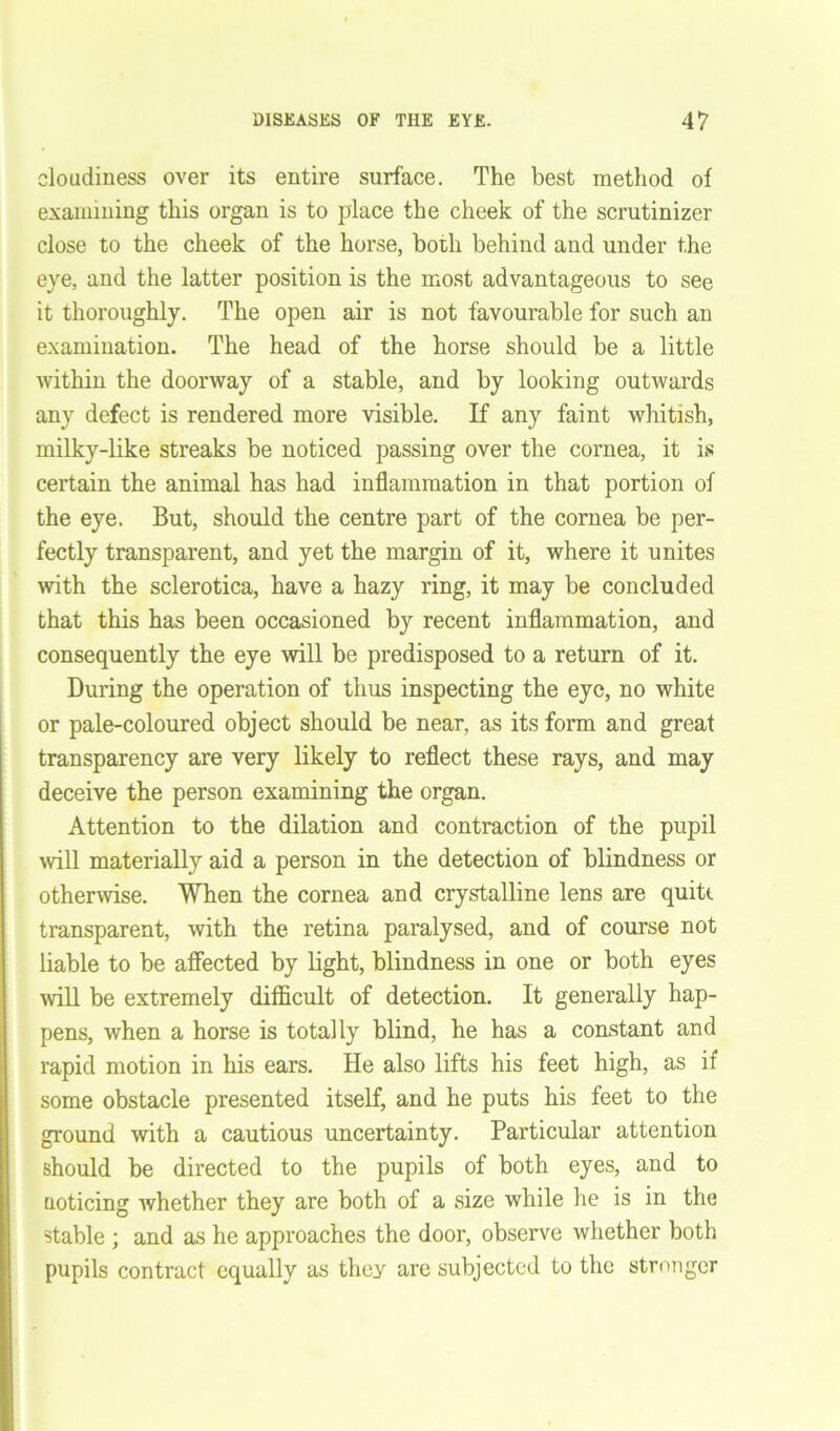 cloudiness over its entire surface. The best method of examining this organ is to place the cheek of the scrutinizer close to the cheek of the horse, both behind and under the eye, and the latter position is the most advantageous to see it thoroughly. The open air is not favourable for such an examination. The head of the horse should be a little within the doorway of a stable, and by looking outwards any defect is rendered more visible. If any faint whitish, milky-like streaks be noticed passing over the cornea, it is certain the animal has had inflammation in that portion of the eye. But, should the centre part of the cornea be per- fectly transparent, and yet the margin of it, where it unites with the sclerotica, have a hazy ring, it may be concluded that this has been occasioned by recent inflammation, and consequently the eye will be predisposed to a return of it. During the operation of thus inspecting the eye, no white or pale-coloured object should be near, as its form and great transparency are very likely to reflect these rays, and may deceive the person examining the organ. Attention to the dilation and contraction of the pupil will materially aid a person in the detection of blindness or otherwise. When the cornea and crystalline lens are quite transparent, with the retina paralysed, and of course not liable to be affected by light, blindness in one or both eyes will be extremely difficult of detection. It generally hap- pens, when a horse is totally blind, he has a constant and rapid motion in his ears. He also lifts his feet high, as if some obstacle presented itself, and he puts his feet to the ground with a cautious uncertainty. Particular attention should be directed to the pupils of both eyes, and to noticing whether they are both of a size while he is in the stable ; and as he approaches the door, observe whether both pupils contract equally as they are subjected to the stronger