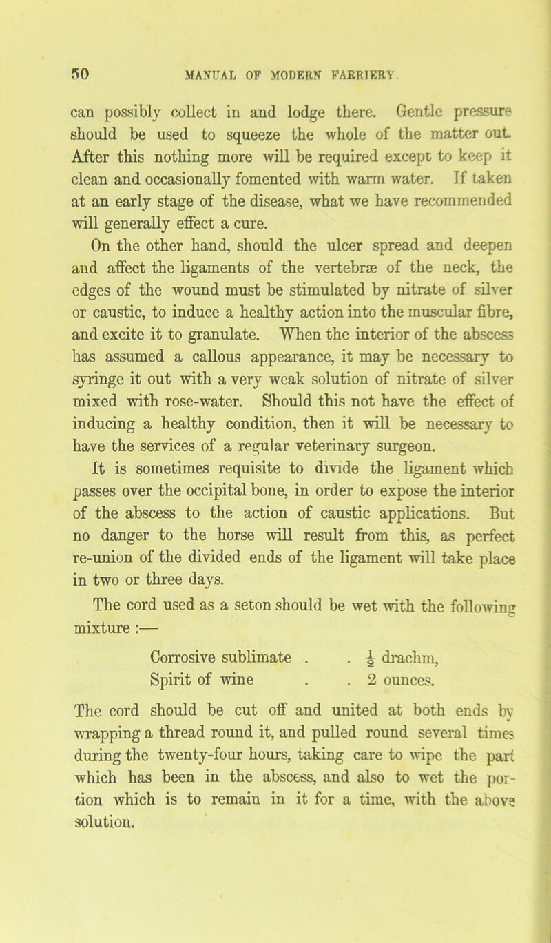 can possibly collect in and lodge there. Gentle pressure should be used to squeeze the whole of the matter out. After this nothing more will be required except to keep it clean and occasionally fomented with warm water. If taken at an early stage of the disease, what we have recommended will generally effect a cure. On the other hand, should the ulcer spread and deepen and affect the ligaments of the vertebrae of the neck, the edges of the wound must be stimulated by nitrate of silver or caustic, to induce a healthy action into the muscular fibre, and excite it to granulate. When the interior of the abscess has assumed a callous appearance, it may be necessary to syringe it out with a very weak solution of nitrate of silver mixed with rose-water. Should this not have the effect of inducing a healthy condition, then it will be necessary to have the services of a regular veterinary surgeon. It is sometimes requisite to divide the ligament which passes over the occipital bone, in order to expose the interior of the abscess to the action of caustic applications. But no danger to the horse will result from this, as perfect re-union of the divided ends of the ligament will take place in two or three days. The cord used as a seton should be wet with the following mixture :— Corrosive sublimate . . ^ drachm, Spirit of wine . . 2 ounces. The cord should be cut off and united at both ends bv wrapping a thread round it, and pulled round several times during the twenty-four hours, taking care to wipe the part which has been in the abscess, and also to wet the por- tion which is to remain in it for a time, with the above solution.