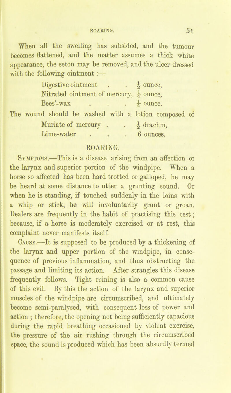 When all the swelling has subsided, and the tumour becomes flattened, and the matter assumes a thick white appearance, the seton may be removed, and the ulcer dressed with the following ointment :— Digestive ointment . . ^ ounce, Nitrated ointment of mercury, \ ounce, Bees’-wax . . • i ounce. The wound should be washed with a lotion composed of Muriate of mercury . . \ drachm, Lime-water ... 6 ounces. ROARING. Symptoms.—This is a disease arising from an affection oi the larynx and superior portion of the windpipe. When a horse so affected has been hard trotted or galloped, he may be heard at some distance to utter a grunting sound. Or when he is standing, if touched suddenly in the loins with a whip or stick, he will involuntarily grunt or groan. Dealers are frequently in the habit of practising this test; because, if a horse is moderately exercised or at rest, this complaint never manifests itself. Cause.—It is supposed to be produced by a thickening of the larynx and upper portion of the windpipe, in conse- quence of previous inflammation, and thus obstructing the passage and limiting its action. After strangles this disease frequently follows. Tight reining is also a common cause of this evil. By this the action of the larynx and superior muscles of the windpipe are circumscribed, and ultimately become semi-paralysed, with consequent loss of power and action ; therefore, the opening not being sufficiently capacious during the rapid breathing occasioned by violent exercise, the pressure of the air rushing through the circumscribed space, the sound is produced which has been absurdly termed