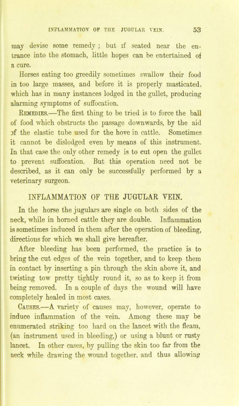 may devise some remedy ; but if seated near the en- trance into the stomach, little hopes can be entertained of a cure. Horses eating too greedily sometimes swallow their food in too large masses, and before it is properly masticated, which has in many instances lodged in the gullet, producing alarming symptoms of suffocation. Remedies.—The first thing to be tried is to force the ball of food which obstructs the passage downwards, by the aid of the elastic tube used for the hove in cattle. Sometimes it cannot be dislodged even by means of this instrument. In that case the only other remedy is to cut open the gullet to prevent suffocation. But this operation need not be described, as it can only be successfully performed by a veterinary surgeon. INFLAMMATION OF THE JUGULAR VEIN. In the horse the jugulars are single on both sides of the neck, while in homed cattle they are double. Inflammation is sometimes induced in them after the operation of bleeding, directions for which we shall give hereafter. After bleeding has been performed, the practice is to bring the cut edges of the vein together, and to keep them in contact by inserting a pin through the skin above it, and twisting tow pretty tightly round it, so as to keep it from being removed. In a couple of days the wound will have completely healed in most cases. Causes.—A variety of causes may, however, operate to induce inflammation of the vein. Among these may be enumerated striking too hard on the lancet with the fleam, (an instrument used in bleeding,) or using a blunt or rusty lancet. In other cases, by pulling the skin too far from the neck while drawing the wound together, and thus allowing