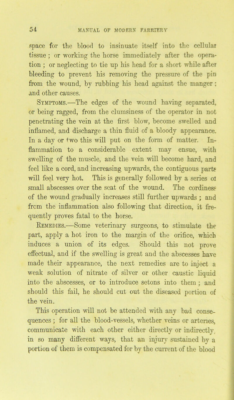 space for the blood to insinuate itself into the cellular tissue ; or working the horse immediately after the opera- tion ; or neglecting to tie up his head for a short while after bleeding to prevent his removing the pressure of the pin from the wound, by rubbing his head against the manger; and other causes. Symptoms.—The edges of the wound having separated, or being ragged, from the clumsiness of the operator in not penetrating the vein at the first blow, become swelled and inflamed, and discharge a thin fluid of a bloody appearance. In a day or two this will put on the form of matter. In- flammation to a considerable extent may ensue, with swelling of the muscle, and the vein will become hard, and feel like a cord, and increasing upwards, the contiguous parts will feel very hot. This is generally followed by a series ol small abscesses over the seat of the wound. The cordiness of the wound gradually increases still further upwards ; and from the inflammation also following that direction, it fre- quently proves fatal to the horse. Remedies.—Some veterinary surgeons, to stimulate the part, apply a hot iron to the margin of the orifice, which induces a union of its edges. Should this not prove effectual, and if the swelling is great and the abscesses have made their appearance, the next remedies are to inject a weak solution of nitrate of silver or other caustic liquid into the abscesses, or to introduce setons into them ; and should this fail, he should cut out the diseased portion of the vein. This operation will not be attended with any bad conse- quences ; for all the blood-vessels, whether veins or arteries, communicate with each other either directly or indirectly in so many different ways, that an injury sustained by a portion of them is compensated for by the current of the blood