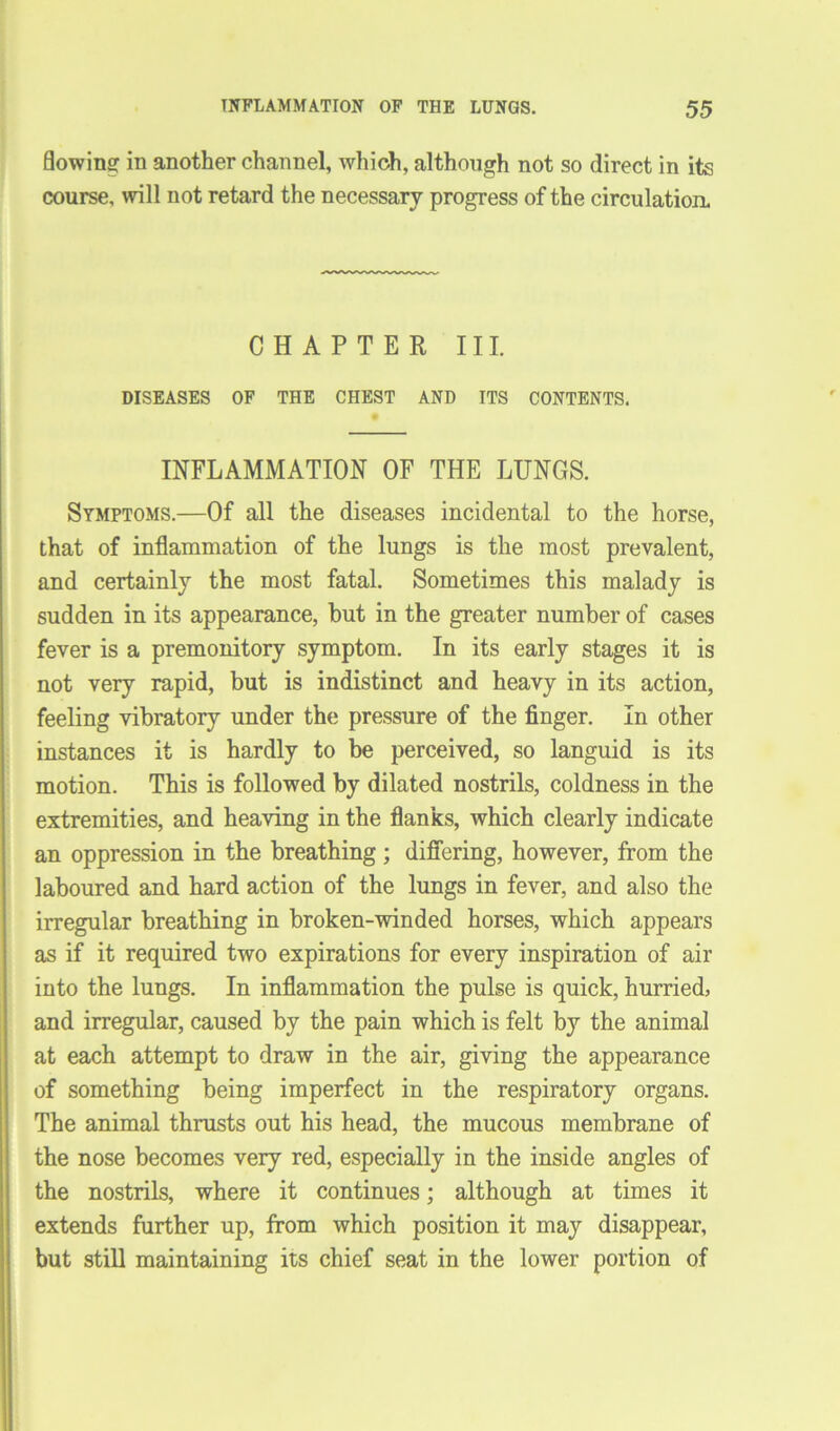 flowing in another channel, which, although not so direct in its course, will not retard the necessary progress of the circulation. CHAPTER III. DISEASES OF THE CHEST AND ITS CONTENTS. INFLAMMATION OF THE LUNGS. Symptoms.—Of all the diseases incidental to the horse, that of inflammation of the lungs is the most prevalent, and certainly the most fatal. Sometimes this malady is sudden in its appearance, but in the greater number of cases fever is a premonitory symptom. In its early stages it is not very rapid, but is indistinct and heavy in its action, feeling vibratory under the pressure of the finger. In other instances it is hardly to be perceived, so languid is its motion. This is followed by dilated nostrils, coldness in the extremities, and heaving in the flanks, which clearly indicate an oppression in the breathing; differing, however, from the laboured and hard action of the lungs in fever, and also the irregular breathing in broken-winded horses, which appears as if it required two expirations for every inspiration of air into the lungs. In inflammation the pulse is quick, hurried, and irregular, caused by the pain which is felt by the animal at each attempt to draw in the air, giving the appearance of something being imperfect in the respiratory organs. The animal thrusts out his head, the mucous membrane of the nose becomes very red, especially in the inside angles of the nostrils, where it continues; although at times it extends further up, from which position it may disappear, but still maintaining its chief seat in the lower portion of