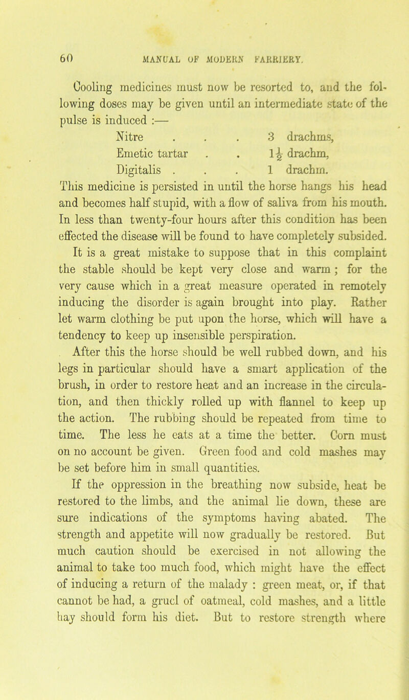 Cooling medicines must now be resorted to, and the fol- lowing doses may be given until an intermediate state of the pulse is induced :— Nitre ... 3 drachms, Emetic tartar . . 1^ drachm, Digitalis ... 1 drachm. This medicine is persisted in until the horse hangs his head and becomes half stupid, with a flow of saliva from his mouth. In less than twenty-four hours after this condition has been effected the disease will be found to have completely subsided. It is a great mistake to suppose that in this complaint the stable should be kept very close and warm ; for the very cause which in a great measure operated in remotely inducing the disorder is again brought into play. Rather let warm clothing be put upon the horse, which will have a tendency to keep up insensible perspiration. After this the horse should be well rubbed down, and his legs in particular should have a smart application of the brush, in order to restore heat and an increase in the circula- tion, and then thickly rolled up with flannel to keep up the action. The rubbing should be repeated from time to time. The less he eats at a time the better. Com must on no account be given. Green food and cold mashes may be set before him in small quantities. If the oppression in the breathing now subside, heat be restored to the limbs, and the animal lie down, these are sure indications of the symptoms having abated. The strength and appetite will now gradually be restored. But much caution should be exercised in not allowing the animal to take too much food, which might have the effect of inducing a return of the malady : green meat, or, if that cannot be had, a gruel of oatmeal, cold mashes, and a little hay should form his diet. But to restore strength where