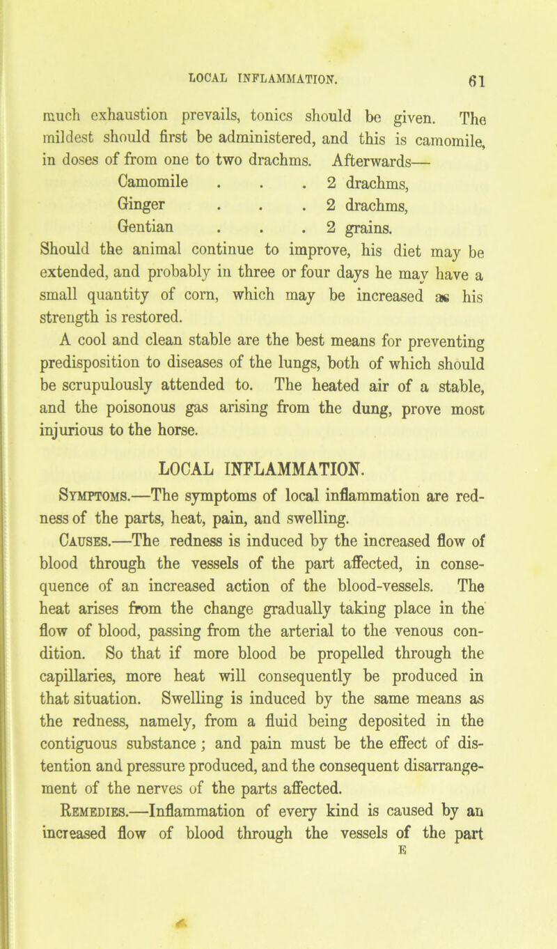 much exhaustion prevails, tonics should be given. The mildest should first be administered, and this is camomile, in doses of from one to two drachms. Afterwards— Camomile . . .2 drachms, Ginger . . .2 drachms, Gentian . . .2 grains. Should the animal continue to improve, his diet may be extended, and probably in three or four days he mav have a small quantity of corn, which may be increased as his strength is restored. A cool and clean stable are the best means for preventing predisposition to diseases of the lungs, both of which should be scrupulously attended to. The heated air of a stable, and the poisonous gas arising from the dung, prove most injurious to the horse. LOCAL INFLAMMATION. Symptoms.—The symptoms of local inflammation are red- ness of the parts, heat, pain, and swelling. Causes.—The redness is induced by the increased flow of blood through the vessels of the part affected, in conse- quence of an increased action of the blood-vessels. The heat arises from the change gradually taking place in the flow of blood, passing from the arterial to the venous con- dition. So that if more blood be propelled through the capillaries, more heat will consequently be produced in that situation. Swelling is induced by the same means as the redness, namely, from a fluid being deposited in the contiguous substance; and pain must be the effect of dis- tention and pressure produced, and the consequent disarrange- ment of the nerves of the parts affected. Remedies.—Inflammation of every kind is caused by an increased flow of blood through the vessels of the part E s