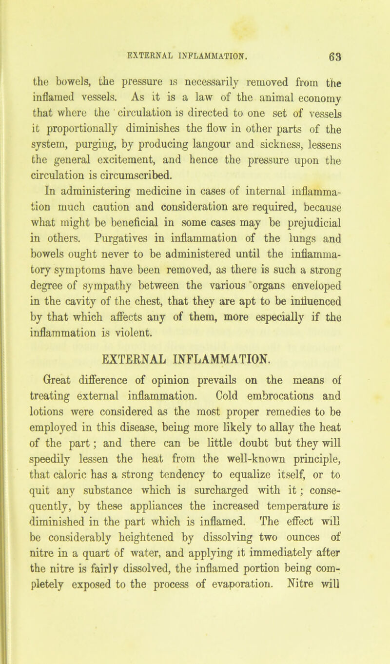 the bowels, the pressure is necessarily removed from the inflamed vessels. As it is a law of the animal economy that where the circulation is directed to one set of vessels it proportionally diminishes the flow in other parts of the system, purging, by producing langour and sickness, lessens the general excitement, and hence the pressure upon the circulation is circumscribed. In administering medicine in cases of internal inflamma- tion much caution and consideration are required, because what might be beneficial in some cases may be prejudicial in others. Purgatives in inflammation of the lungs and bowels ought never to be administered until the inflamma- tory symptoms have been removed, as there is such a strong degree of sympathy between the various organs enveloped in the cavity of the chest, that they are apt to be influenced by that which affects any of them, more especially if the inflammation is violent. EXTERNAL INFLAMMATION. Great difference of opinion prevails on the means of treating external inflammation. Cold embrocations and lotions were considered as the most proper remedies to be employed in this disease, being more likely to allay the heat of the part; and there can be little doubt but they will speedily lessen the heat from the well-known principle, that caloric has a strong tendency to equalize itself, or to quit any substance which is surcharged with it; conse- quently, by these appliances the increased temperature is diminished in the part which is inflamed. The effect will be considerably heightened by dissolving two ounces of nitre in a quart of water, and applying it immediately after the nitre is fairly dissolved, the inflamed portion being com- pletely exposed to the process of evaporation. Nitre will