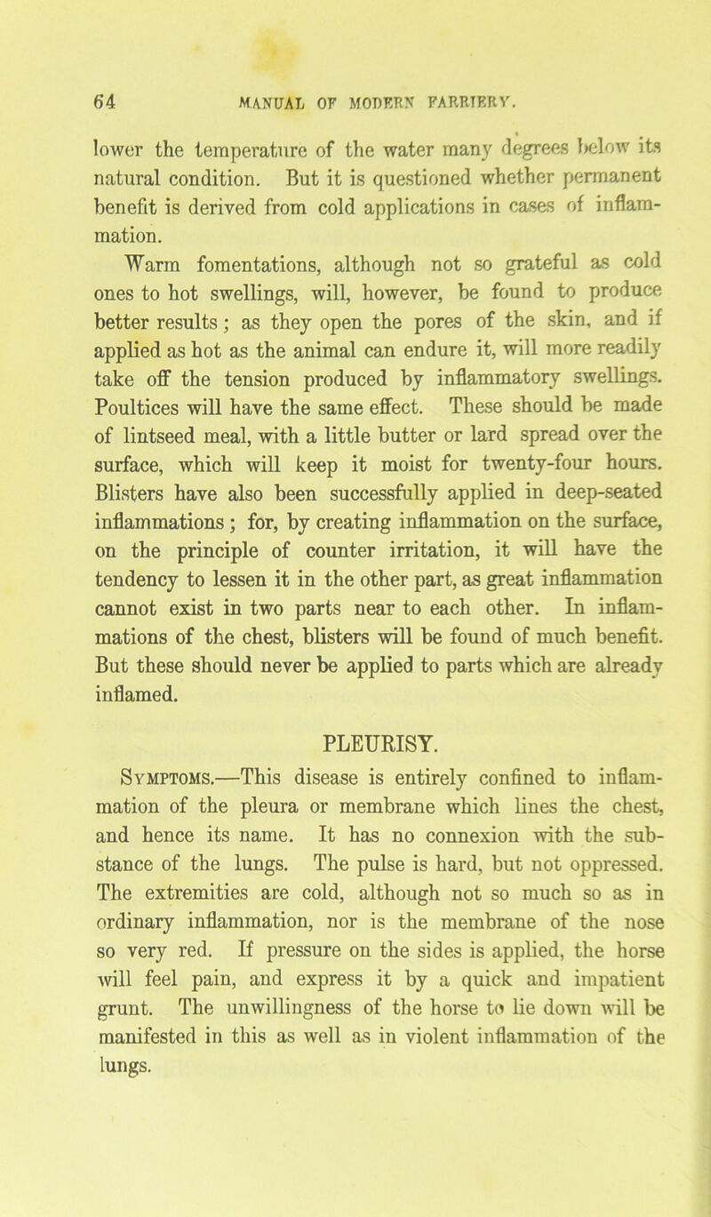 lower the temperature of the water many degrees below its natural condition. But it is questioned whether permanent benefit is derived from cold applications in cases of inflam- mation. Warm fomentations, although not so grateful as cold ones to hot swellings, will, however, be found to produce better results; as they open the pores of the skin, and if applied as hot as the animal can endure it, will more readily take off the tension produced by inflammatory swellings. Poultices will have the same effect. These should be made of lintseed meal, with a little butter or lard spread over the surface, which will keep it moist for twenty-four hours. Blisters have also been successfully applied in deep-seated inflammations ; for, by creating inflammation on the surface, on the principle of counter irritation, it will have the tendency to lessen it in the other part, as great inflammation cannot exist in two parts near to each other. In inflam- mations of the chest, blisters will be found of much benefit. But these should never be applied to parts which are already inflamed. PLEURISY. Symptoms.—This disease is entirely confined to inflam- mation of the pleura or membrane which lines the chest, and hence its name. It has no connexion with the sub- stance of the lungs. The pulse is hard, but not oppressed. The extremities are cold, although not so much so as in ordinary inflammation, nor is the membrane of the nose so very red. If pressure on the sides is applied, the horse will feel pain, and express it by a quick and impatient grunt. The unwillingness of the horse to lie down will be manifested in this as well as in violent inflammation of the lungs.