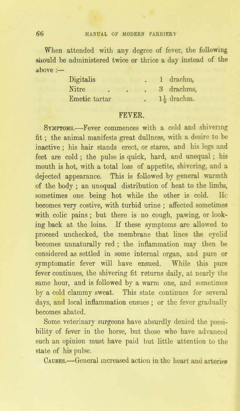 When attended with any degree of fever, the following should be administered twice or thrice a day instead of the above:— Digitalis . 1 drachm, Nitre ... 3 drachms, Emetic tartar . 1-^ drachm. FEVER. Symptoms.—Fever commences with a cold and shivering fit; the animal manifests great dullness, with a desire to be inactive ; his hair stands erect, or stares, and his legs and feet are cold ; the pulse is quick, hard, and unequal; his mouth is hot, with a total loss of appetite, shivering, and a dejected appearance. This is followed by general warmth of the body ; an unequal distribution of heat to the limbs, sometimes one being hot while the other is cold. lie becomes very costive, with turbid urine ; affected sometimes with colic pains; but there is no cough, pawing, or look- ing back at the loins. If these symptoms are allowed to proceed unchecked, the membrane that lines the eyelid becomes unnaturally red ; the inflammation may then be considered as settled in some internal organ, and pure or symptomatic fever will have ensued. While this pure fever continues, the shivering fit returns daily, at nearly the same hour, and is followed by a warm one, and sometimes by a cold clammy sweat. This state continues for several days, and local inflammation ensues ; or the fever gradually becomes abated. Some veterinary surgeons have absurdly denied the possi- bility of fever in the horse, but those who have advanced such an opinion must have paid but little attention to the state of his pulse. Causes.—General increased action in the heart and arteries