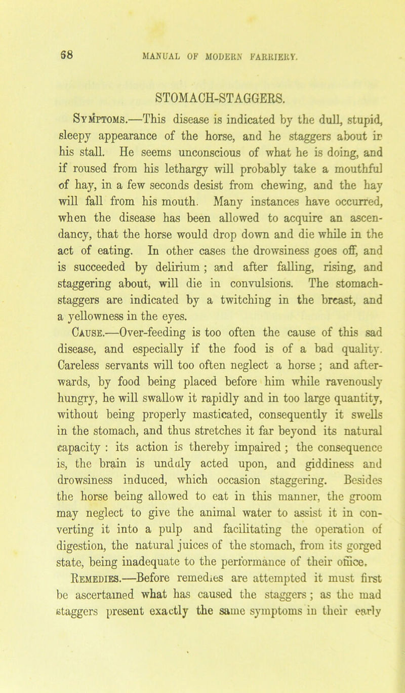 STOMACH-STAGGERS. Symptoms.—This disease is indicated by the dull, stupid, sleepy appearance of the horse, and he staggers about ir his stall. He seems unconscious of what he is doing, and if roused from his lethargy will probably take a mouthful of hay, in a few seconds desist from chewing, and the hay will fall from his mouth. Many instances have occurred, when the disease has been allowed to acquire an ascen- dancy, that the horse would drop down and die while in the act of eating. In other cases the drowsiness goes off, and is succeeded by delirium ; and after falling, rising, and staggering about, will die in convulsions. The stomach- staggers are indicated by a twitching in the breast, and a yellowness in the eyes. Cause.—Over-feeding is too often the cause of this sad disease, and especially if the food is of a bad quality. Careless servants will too often neglect a horse; and after- wards, by food being placed before him while ravenously hungry, he will swallow it rapidly and in too large quantity, without being properly masticated, consequently it swells in the stomach, and thus stretches it far beyond its natural capacity : its action is thereby impaired ; the consequence is, the brain is unduly acted upon, and giddiness and drowsiness induced, which occasion staggering. Besides the horse being allowed to eat in this manner, the groom may neglect to give the animal water to assist it in con- verting it into a pulp and facilitating the operation of digestion, the natural juices of the stomach, from its gorged state, being inadequate to the performance of their office-. Remedies.—Before remedies are attempted it must first be ascertained what has caused the staggers; as the mad staggers present exactly the same symptoms in their early