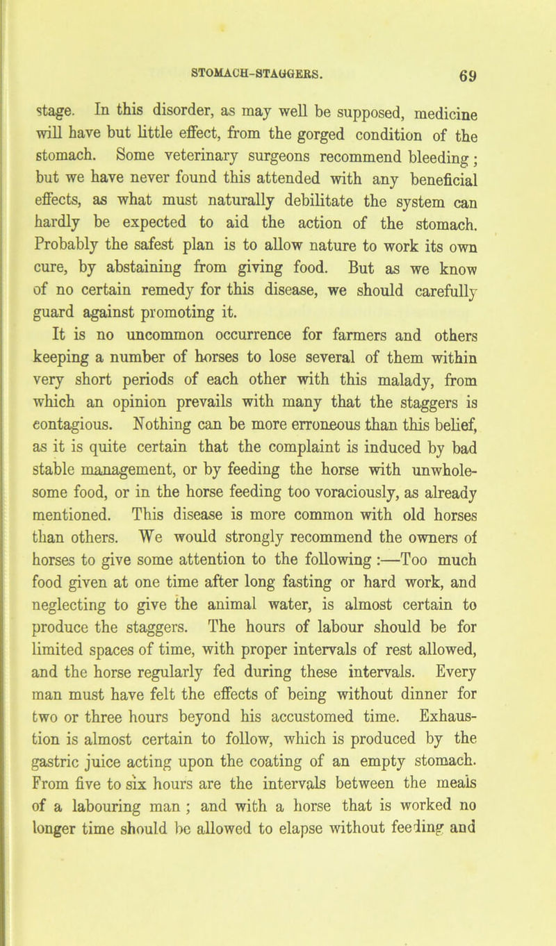 stage. In this disorder, as may well be supposed, medicine will have but little effect, from the gorged condition of the stomach. Some veterinary surgeons recommend bleeding; but we have never found this attended with any beneficial effects, as what must naturally debilitate the system can hardly be expected to aid the action of the stomach. Probably the safest plan is to allow nature to work its own cure, by abstaining from giving food. But as we know of no certain remedy for this disease, we should carefully guard against promoting it. It is no uncommon occurrence for farmers and others keeping a number of horses to lose several of them within very short periods of each other with this malady, from which an opinion prevails with many that the staggers is contagious. Nothing can be more erroneous than this belief, as it is quite certain that the complaint is induced by bad stable management, or by feeding the horse with unwhole- some food, or in the horse feeding too voraciously, as already mentioned. This disease is more common with old horses than others. We would strongly recommend the owners of horses to give some attention to the following :—Too much food given at one time after long fasting or hard work, and neglecting to give the animal water, is almost certain to produce the staggers. The hours of labour should be for limited spaces of time, with proper intervals of rest allowed, and the horse regularly fed during these intervals. Every man must have felt the effects of being without dinner for two or three hours beyond his accustomed time. Exhaus- tion is almost certain to follow, which is produced by the gastric juice acting upon the coating of an empty stomach. From five to six hours are the intervals between the meais of a labouring man ; and with a horse that is worked no longer time should be allowed to elapse without feeding and