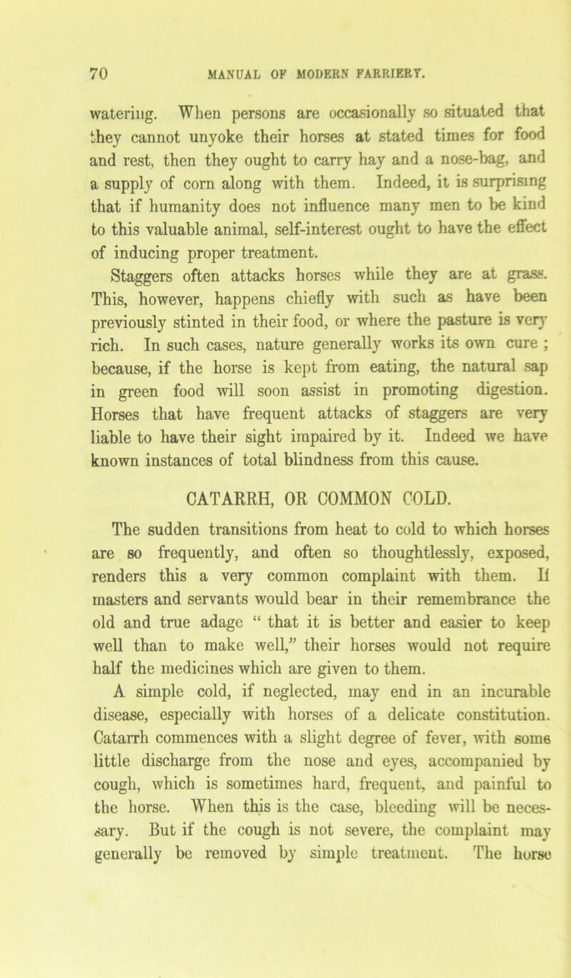 watering. Wlien persons are occasionally so situated that they cannot unyoke their horses at stated times for food and rest, then they ought to carry hay and a nose-bag, and a supply of corn along with them. Indeed, it is surprising that if humanity does not influence many men to be kind to this valuable animal, self-interest ought to have the effect of inducing proper treatment. Staggers often attacks horses while they are at grass. This, however, happens chiefly with such as have been previously stinted in their food, or where the pasture is very rich. In such cases, nature generally works its own cure ; because, if the horse is kept from eating, the natural sap in green food will soon assist in promoting digestion. Horses that have frequent attacks of staggers are very liable to have their sight impaired by it. Indeed we have known instances of total blindness from this cause. CATARRH, OR COMMON COLD. The sudden transitions from heat to cold to which horses are so frequently, and often so thoughtlessly, exposed, renders this a very common complaint with them. H masters and servants would bear in their remembrance the old and true adage “ that it is better and easier to keep well than to make well,” their horses would not require half the medicines which are given to them. A simple cold, if neglected, may end in an incurable disease, especially with horses of a delicate constitution. Catarrh commences with a slight degree of fever, with some little discharge from the nose and eyes, accompanied by cough, which is sometimes hard, frequent, and painful to the horse. When this is the case, bleeding will be neces- sary. But if the cough is not severe, the complaint may generally be removed by simple treatment. The horse