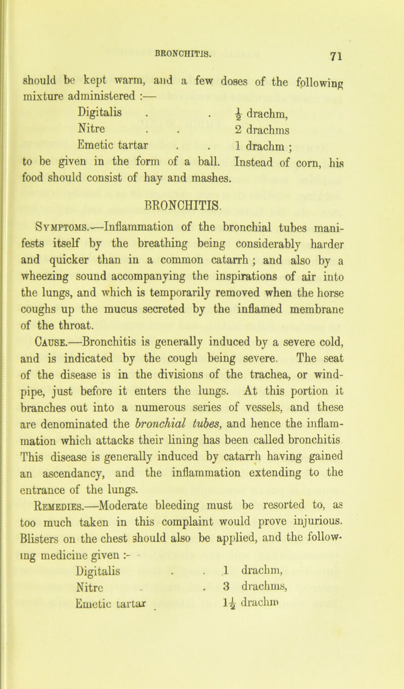 BRONCHITIS. should be kept warm, and a few doses of the following mixture administered :— Digitalis . . | drachm, Nitre . . 2 drachms Emetic tartar . . 1 drachm; to be given in the form of a ball. Instead of corn, his food should consist of hay and mashes. BRONCHITIS. Symptoms.—Inflammation of the bronchial tubes mani- fests itself by the breathing being considerably harder and quicker than in a common catarrh ; and also by a wheezing sound accompanying the inspirations of air into the lungs, and which is temporarily removed when the horse coughs up the mucus secreted by the inflamed membrane of the throat. Cause.—Bronchitis is generally induced by a severe cold, and is indicated by the cough being severe. The seat of the disease is in the divisions of the trachea, or wind- pipe, just before it enters the lungs. At this portion it branches out into a numerous series of vessels, and these are denominated the bronchial tubes, and hence the inflam- mation which attacks their lining has been called bronchitis This disease is generally induced by catarrh having gained an ascendancy, and the inflammation extending to the entrance of the lungs. Remedies.—Moderate bleeding must be resorted to, as too much taken in this complaint would prove injurious. Blisters on the chest should also be applied, and the folio w* ing medicine given - Digitalis . . 1 drachm, Nitre - . 3 drachms, Emetic lartar 1-^ drachm