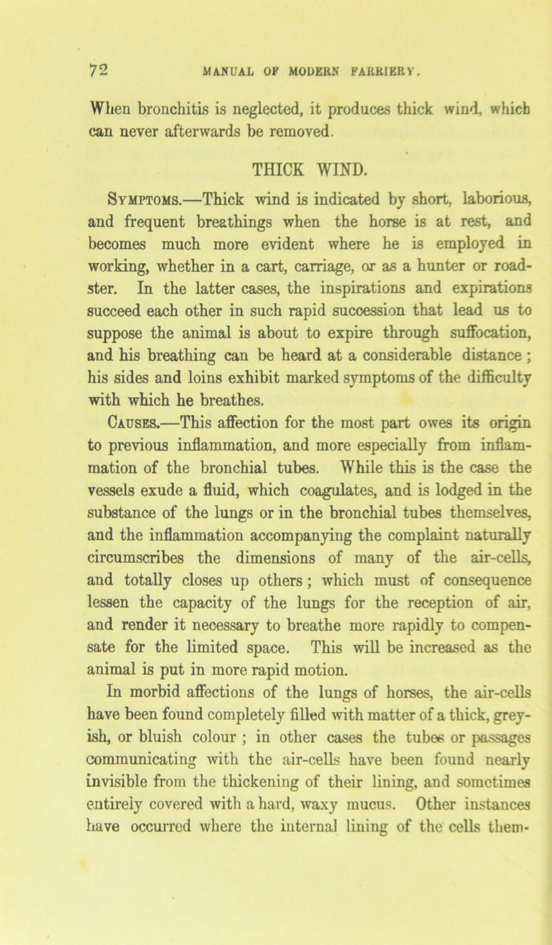 When bronchitis is neglected, it produces thick wind, which can never afterwards be removed. THICK WIND. Symptoms.—Thick wind is indicated by short, laborious, and frequent breathings when the horse is at rest, and becomes much more evident where he is employed in working, whether in a cart, carriage, or as a hunter or road- ster. In the latter cases, the inspirations and expirations succeed each other in such rapid succession that lead us to suppose the animal is about to expire through suffocation, and his breathing can be heard at a considerable distance ; his sides and loins exhibit marked symptoms of the difficulty with which he breathes. Causes.—This affection for the most part owes its origin to previous inflammation, and more especially from inflam- mation of the bronchial tubes. While this is the case the vessels exude a fluid, which coagulates, and is lodged in the substance of the lungs or in the bronchial tubes themselves, and the inflammation accompanying the complaint naturally circumscribes the dimensions of many of the air-cells, and totally closes up others; which must of consequence lessen the capacity of the lungs for the reception of air, and render it necessary to breathe more rapidly to compen- sate for the limited space. This will be increased as the animal is put in more rapid motion. In morbid affections of the lungs of horses, the air-cells have been found completely filled with matter of a thick, grey- ish, or bluish colour ; in other cases the tubes or passages communicating with the air-cells have been found nearly invisible from the thickening of their lining, and sometimes entirely covered with a hard, waxy mucus. Other instances have occurred where the internal lining of the cells them-
