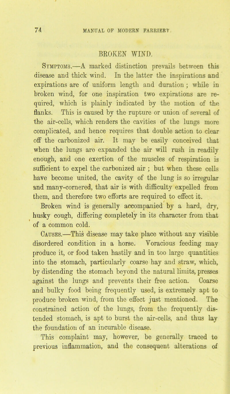 BROKEN WIND. Symptoms.—A marked distinction prevails between this disease and thick wind. In the latter the inspirations and expirations are of uniform length and duration; while in broken wind, for one inspiration two expirations are re- quired, which is plainly indicated by the motion of the flanks. This is caused by the rupture or union of several of the air-cells, which renders the cavities of the lungs more complicated, and hence requires that double action to clear off the carbonized air. It may be easily conceived that when the lungs are expanded the air will rush in readily enough, and one exertion of the muscles of respiration is sufficient to expel the carbonized air ; but when these cells have become united, the cavity of the lung is so irregular and many-cornered, that air is with difficulty expelled from them, and therefore two efforts are required to effect it. Broken wind is generally accompanied by a hard, dry, husky cough, differing completely in its character from that of a common cold. Causes.—This disease may take place without any visible disordered condition in a horse. Voracious feeding may produce it, or food taken hastily and in too large quantities into the stomach, particularly coarse hay and straw, which, by distending the stomach beyond the natural limits, presses against the lungs and prevents their free action. Coarse and bulky food being frequently used, is extremely apt to produce broken wind, from the effect just mentioned. The constrained action of the lungs, from the frequently dis- tended stomach, is apt to burst the air-cells, and thus lay the foundation of an incurable disease. This complaint may, however, be generally traced to previous inflammation, and the consequent alterations of