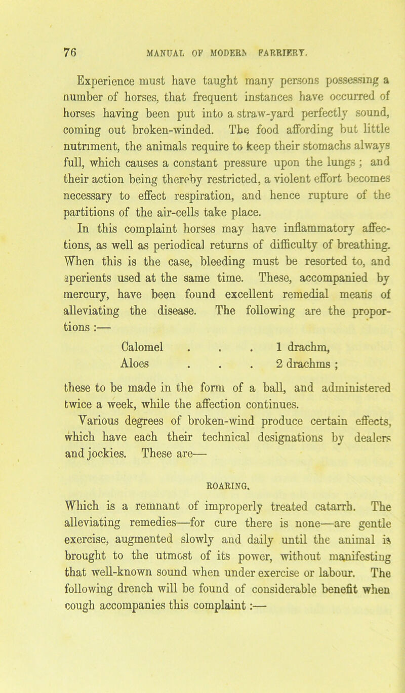 Experience must have taught many persons possessing a number of horses, that frequent instances have occurred of horses having been put into a straw-yard perfectly sound, coming out broken-winded. The food affording but little nutriment, the animals require to keep their stomachs always full, which causes a constant pressure upon the lungs ; and their action being thereby restricted, a violent effort becomes necessary to effect respiration, and hence rupture of the partitions of the air-cells take place. In this complaint horses may have inflammatory affec- tions, as well as periodical returns of difficulty of breathing. When this is the case, bleeding must be resorted to, and aperients used at the same time. These, accompanied by mercury, have been found excellent remedial means of alleviating the disease. The following are the propor- tions :— Calomel ... 1 drachm, Aloes ... 2 drachms ; these to be made in the form of a ball, and administered twice a week, while the affection continues. Various degrees of broken-wind produce certain effects, which have each their technical designations by dealers and jockies. These are— ROARING. Which is a remnant of improperly treated catarrh. The alleviating remedies—for cure there is none—are gentle exercise, augmented slowly and daily until the animal ia brought to the utmost of its power, without manifesting that well-known sound when under exercise or labour. The following drench will be found of considerable benefit when cough accompanies this complaint:—