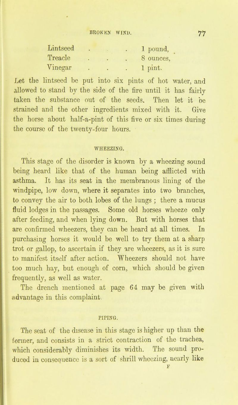 Lintseed . . 1 pound, Treacle ... 8 ounces, Vinegar ... 1 pint. Let the lintseed be put into six pints of hot water, and allowed to stand by the side of the fire until it has fairly taken the substance out of the seeds. Then let it be strained and the other ingredients mixed with it. Give the horse about half-a-pint of this five or six times during the course of the twenty-four hours. WHEEZING. This stage of the disorder is known by a wheezing sound being heard like that of the human being afflicted with asthma. It has its seat in the membranous lining of the windpipe, low down, where it separates into two branches, to convey the air to both lobes of the lungs ; there a mucus fluid lodges in the passages. Some old horses wheeze only after feeding, and when lying down. But with horses that are confirmed wheezers, they can be heard at all times. In purchasing horses it would be well to try them at a sharp trot or gallop, to ascertain if they are wheezers, as it is sure to manifest itself after action. Wheezers should not have too much hay, but enough of corn, which should be given frequently, as well as water. The drench mentioned at page 64 may be given with advantage in this complaint PIPING. The seat of the disease in this stage is higher up than the former, and consists in a strict contraction of the trachea, which considerably diminishes its width. The sound pro- duced in consequence is a sort of shrill wheezing, nearly like F