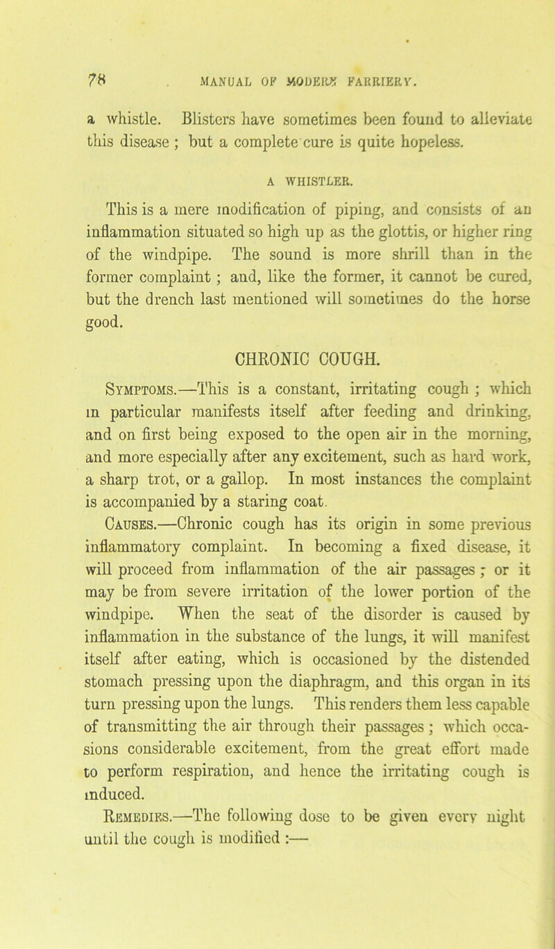 a whistle. Blisters have sometimes been found to alleviate this disease ; but a complete cure is quite hopeless. A WHISTLER. This is a mere modification of piping, and consists of an inflammation situated so high up as the glottis, or higher ring of the windpipe. The sound is more shrill than in the former complaint ; and, like the former, it cannot be cured, but the drench last mentioned will sometimes do the horse good. CHRONIC COUGH. Symptoms.—This is a constant, irritating cough ; which in particular manifests itself after feeding and drinking, and on first being exposed to the open air in the morning, and more especially after any excitement, such as hard work, a sharp trot, or a gallop. In most instances the complaint is accompanied by a staring coat. Causes.—Chronic cough has its origin in some previous inflammatory complaint. In becoming a fixed disease, it will proceed from inflammation of the air passages ; or it may be from severe irritation of the lower portion of the windpipe. When the seat of the disorder is caused by inflammation in the substance of the lungs, it will manifest itself after eating, which is occasioned by the distended stomach pressing upon the diaphragm, and this organ in its turn pressing upon the lungs. This renders them less capable of transmitting the air through their passages ; which occa- sions considerable excitement, from the great effort made to perform respiration, and hence the irritating cough is induced. Remedies.—The following dose to be given every night until the cough is modified :—