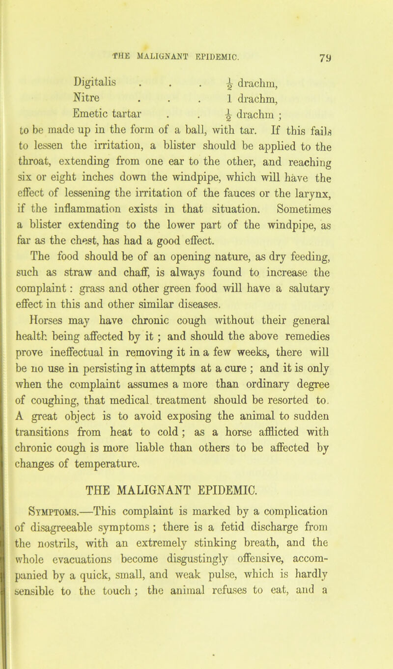 Digitalis ± drachm, Nitre ... 1 drachm, Emetic tartar . . ± drachm ; to be made up in the form of a ball, with tar. If this fails to lessen the irritation, a blister should be applied to the throat, extending from one ear to the other, and reaching six or eight inches down the windpipe, which will have the effect of lessening the irritation of the fauces or the larynx, if the inflammation exists in that situation. Sometimes a blister extending to the lower part of the windpipe, as far as the chest, has had a good effect. The food should be of an opening nature, as dry feeding, such as straw and chaff, is always found to increase the complaint: grass and other green food will have a salutary effect in this and other similar diseases. Horses may have chronic cough without their general health being affected by it; and should the above remedies prove ineffectual in removing it in a few weeks, there will be no use in persisting in attempts at a cure ; and it is only when the complaint assumes a more than ordinary degree of coughing, that medical treatment should be resorted to. A great object is to avoid exposing the animal to sudden transitions from heat to cold; as a horse afflicted with chronic cough is more liable than others to be affected by changes of temperature. THE MALIGNANT EPIDEMIC. Symptoms.—This complaint is marked by a complication of disagreeable symptoms ; there is a fetid discharge from the nostrils, with an extremely stinking breath, and the whole evacuations become disgustingly offensive, accom- panied by a quick, small, and weak pulse, which is hardly sensible to the touch ; the animal refuses to eat, and a