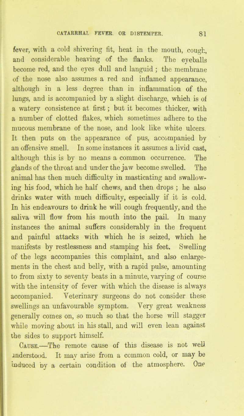 fever, with a cold shivering lit, heat in the mouth, cough, and considerable heaving of the flanks. The eyeballs become red, and the eyes dull and languid ; the membrane of the nose also assumes a red and inflamed appearance, although in a less degree than in inflammation of the lungs, and is accompanied by a slight discharge, which is of a watery consistence at first; but it becomes thicker, with a number of clotted flakes, which sometimes adhere to the mucous membrane of the nose, and look like white ulcers. It then puts on the appearance of pus, accompanied by an offensive smell. In some instances it assumes a livid cast, although this is by no means a common occurrence. The glands of the throat and under the jaw become swelled. The animal has then much difficulty in masticating and swallow- ing his food, which he half chews, and then drops ; he also drinks water with much difficulty, especially if it is cold. In his endeavours to drink he will cough frequently, and the saliva will flow from his mouth into the pail. In many instances the animal suffers considerably in the frequent and painful attacks with which he is seized, which he manifests by restlessness and stamping his feet. Swelling of the legs accompanies this complaint, and also enlarge- ments in the chest and belly, with a rapid pulse, amounting to from sixty to seventy beats in a minute, varying of course with the intensity of fever with which the disease is always accompanied. Veterinary surgeons do not consider these swellings an unfavourable symptom. Very great weakness generally comes on, so much so that the horse will stagger while moving about in his stall, and will even lean against the sides to support himself. Cause.—The remote cause of this disease is not web anderstood. It may arise from a common cold, or may be induced by a certain condition of the atmosphere. One