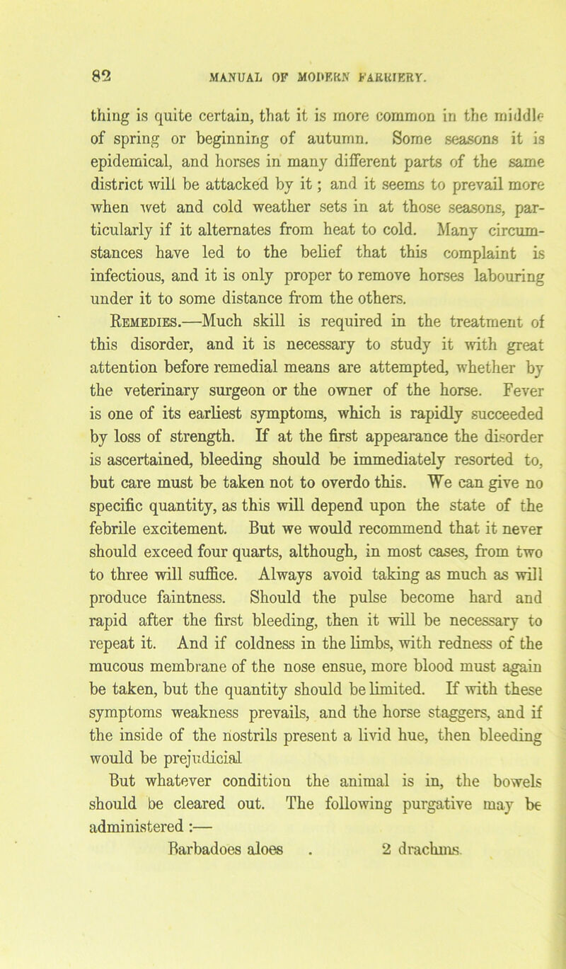 thing is quite certain, that it is more common in the middle of spring or beginning of autumn. Some seasons it is epidemical, and horses in many dilferent parts of the same district will be attacked by it; and it seems to prevail more when -wet and cold weather sets in at those seasons, par- ticularly if it alternates from heat to cold. Many circum- stances have led to the belief that this complaint is infectious, and it is only proper to remove horses labouring under it to some distance from the others. Remedies.—Much skill is required in the treatment of this disorder, and it is necessary to study it with great attention before remedial means are attempted, whether by the veterinary surgeon or the owner of the horse. Fever is one of its earliest symptoms, which is rapidly succeeded by loss of strength. If at the first appearance the disorder is ascertained, bleeding should be immediately resorted to, but care must be taken not to overdo this. We can give no specific quantity, as this will depend upon the state of the febrile excitement. But we would recommend that it never should exceed four quarts, although, in most cases, from two to three will suffice. Always avoid taking as much as will produce faintness. Should the pulse become hard and rapid after the first bleeding, then it will be necessary to repeat it. And if coldness in the limbs, -with redness of the mucous membrane of the nose ensue, more blood must again be taken, but the quantity should be limited. If with these symptoms weakness prevails, and the horse staggers, and if the inside of the nostrils present a livid hue, then bleeding would be prejudicial But whatever condition the animal is in, the bowels should be cleared out. The following purgative may be administered :— Barbadoes aloes . 2 drachms