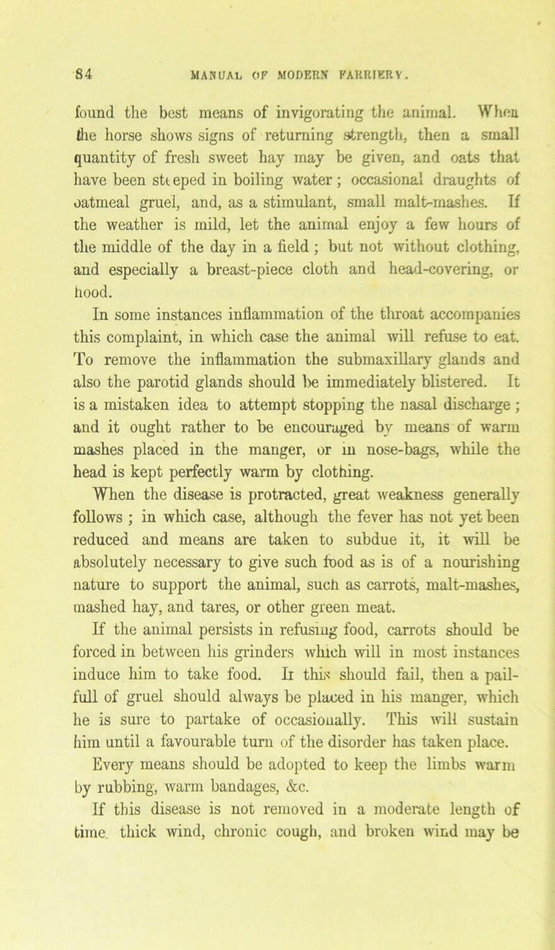 found the best means of invigorating the animal. When the horse shows signs of returning strength, then a small quantity of fresh sweet hay may be given, and oats that have been stt eped in boiling water ; occasional draughts of oatmeal gruel, and, as a stimulant, small malt-mashes. If the weather is mild, let the animal enjoy a few hours of the middle of the day in a field ; but not without clothing, and especially a breast-piece cloth and head-covering, or hood. In some instances inflammation of the throat accompanies this complaint, in which case the animal will refuse to eat. To remove the inflammation the submaxillary glands and also the parotid glands should be immediately blistered. It is a mistaken idea to attempt stopping the nasal discharge ; and it ought rather to be encouraged by means of warm mashes placed in the manger, or in nose-bags, while the head is kept perfectly warm by clothing. When the disease is protracted, great weakness generally follows ; in which case, although the fever has not yet been reduced and means are taken to subdue it, it will be absolutely necessary to give such food as is of a nourishing nature to support the animal, such as carrots, malt-mashes, mashed hay, and tares, or other green meat. If the animal persists in refusing food, carrots should be forced in between his grinders which will in most instances induce him to take food. Ii thus should fail, then a pail- full of gruel should always be placed in his manger, which he is sure to partake of occasionally. This will sustain him until a favourable turn of the disorder has taken place. Every means should be adopted to keep the limbs warm by rubbing, warm bandages, &c. If this disease is not removed in a moderate length of time, thick wind, chronic cough, and broken wind may be