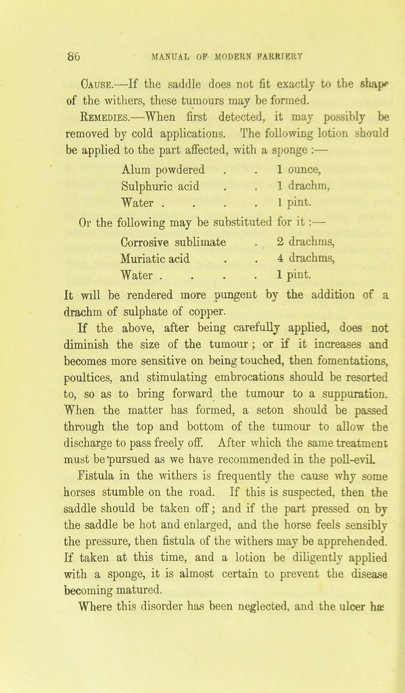 Cause.—If the saddle does not fit exactly to the shape of the withers, these tumours may be formed. Remedies.—When first detected, it may possibly be removed by cold applications. The following lotion should be applied to the part affected, with a sponge :— Alum powdered . . 1 ounce, Sulphuric acid . .1 drachm, Water .... 1 pint. Or the following may be substituted for it:— Corrosive sublimate . 2 drachms, Muriatic acid. . . 4 drachms, Water .... 1 pint. It will be rendered more pungent by the addition of a drachm of sulphate of copper. If the above, after being carefully applied, does not diminish the size of the tumour; or if it increases and becomes more sensitive on being touched, then fomentations, poultices, and stimulating embrocations should be resorted to, so as to bring forward the tumour to a suppuration. When the matter has formed, a seton should be passed through the top and bottom of the tumour to allow the discharge to pass freely off. After which the same treatment must be pursued as we have recommended in the poll-eviL Fistula in the withers is frequently the cause why some horses stumble on the road. If this is suspected, then the saddle should be taken off; and if the part pressed on by the saddle be hot and enlarged, and the horse feels sensibly the pressure, then fistula of the withers may be apprehended. If taken at this time, and a lotion be diligently applied with a sponge, it is almost certain to prevent the disease becoming matured. Where this disorder has been neglected, and the ulcer haf