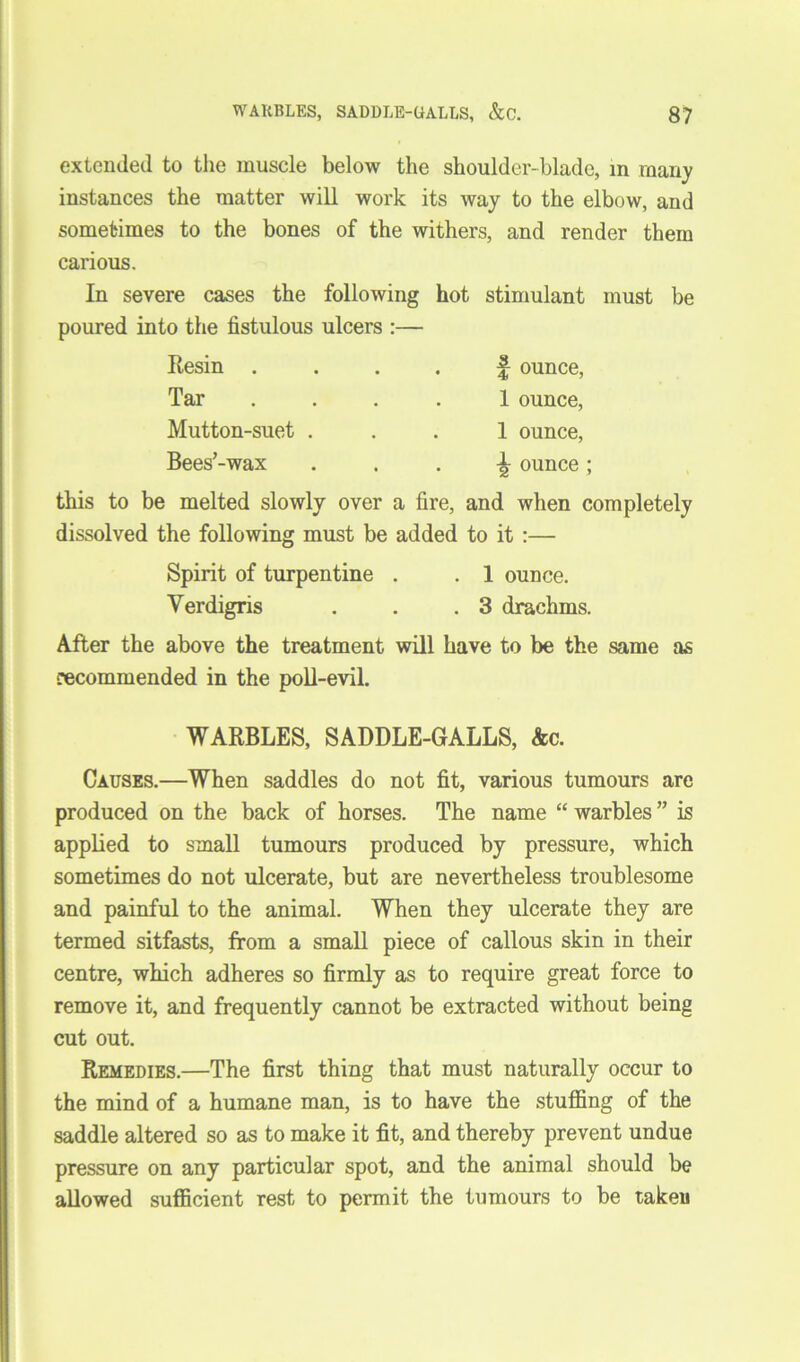 extemleil to the muscle below the shoulder-blade, in many instances the matter will work its way to the elbow, and sometimes to the bones of the withers, and render them carious. In severe cases the following hot stimulant must be poured into the fistulous ulcers :— Resin .... Tar .... Mutton-suet . Bees’-wax this to be melted slowly over a fire, and when completely dissolved the following must be added to it :— f ounce, 1 ounce, 1 ounce, ounce ; Spirit of turpentine . . 1 ounce. Verdigris . . .3 drachms. After the above the treatment will have to be the same as recommended in the poll-evil. WARBLES, SADDLE-GALLS, Ac. Causes.—When saddles do not fit, various tumours are produced on the back of horses. The name “ warbles ” is applied to small tumours produced by pressure, which sometimes do not ulcerate, but are nevertheless troublesome and painful to the animal. When they ulcerate they are termed sitfasts, from a small piece of callous skin in their centre, which adheres so firmly as to require great force to remove it, and frequently cannot be extracted without being cut out. Remedies.—The first thing that must naturally occur to the mind of a humane man, is to have the stuffing of the saddle altered so as to make it fit, and thereby prevent undue pressure on any particular spot, and the animal should be allowed sufficient rest to permit the tumours to be taken
