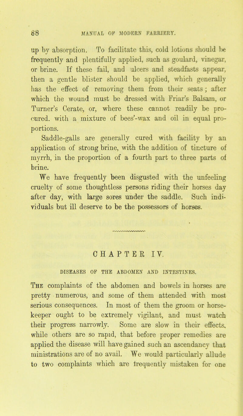 up by absorption. To facilitate this, cold lotions should be frequently and plentifully applied, such as goulard, vinegar, or brine. If these fail, and ulcers and steadfasts appear, then a gentle blister should be applied, which generally has the effect of removing them from their seats; after which the wound must be dressed with Friar’s Balsam, or Turner’s Cerate, or, where these cannot readily be pro- cured. with a mixture of bees’-wax and oil in equal pro- portions. Saddle-galls are generally cured with facility by an application of strong brine, with the addition of tincture of myrrh, in the proportion of a fourth part to three parts of brine. We have frequently been disgusted with the unfeeling cruelty of some thoughtless persons riding their horses day after day, with large sores under the saddle. Such indi- viduals but ill deserve to be the possessors of horses. CHAPTER IV. DISEASES OF THE ABDOMEN AND INTESTINES. The complaints of the abdomen and bowels in horses are pretty numerous, and some of them attended with most serious consequences. In most of them the groom or horse- keeper ought to be extremely vigilant, and must watch their progress narrowly. Some are slow in their effects, while others are so rapid, that before proper remedies are applied the disease will have gained such an ascendancy that ministrations are of no avail. We would particularly allude to two complaints which are frequently mistaken for one