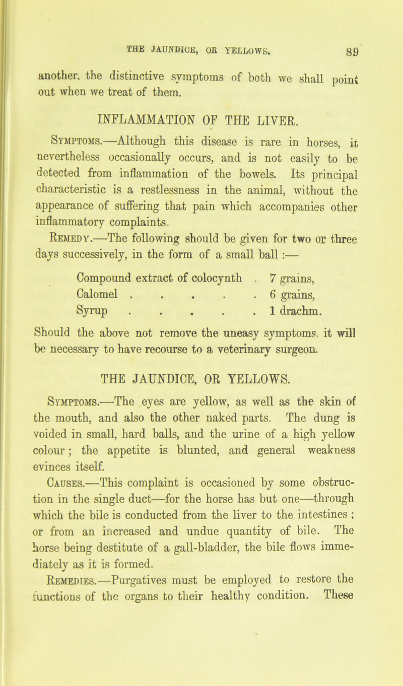 another, the distinctive symptoms of both we shall point out when we treat of them. INFLAMMATION OF THE LIVER. Symptoms.—Although this disease is rare in horses, it nevertheless occasionally occurs, and is not easily to be detected from inflammation of the bowels. Its principal characteristic is a restlessness in the animal, without the appearance of suffering that pain which accompanies other inflammatory complaints. Remedy.—The following should be given for two or three days successively, in the form of a small ball:— Compound extract of colocynth . 7 grains, Calomel . . . . .6 grains. Syrup . . . . .1 drachm. Should the above not remove the uneasy symptoms, it will be necessary to have recourse to a veterinary surgeon. THE JAUNDICE, OR YELLOWS. Symptoms.—The eyes are yellow, as well as the skin of the mouth, and also the other naked parts. The dung is voided in small, hard balls, and the urine of a high yellow colour; the appetite is blunted, and general weakness evinces itself. Causes.—This complaint is occasioned by some obstruc- tion in the single duct—for the horse has but one—through which the bile is conducted from the liver to the intestines ; or from an increased and undue quantity of bile. The horse being destitute of a gall-bladder, the bile flows imme- diately as it is formed. Remedies.—Purgatives must be employed to restore the functions of the organs to their healthy condition. These