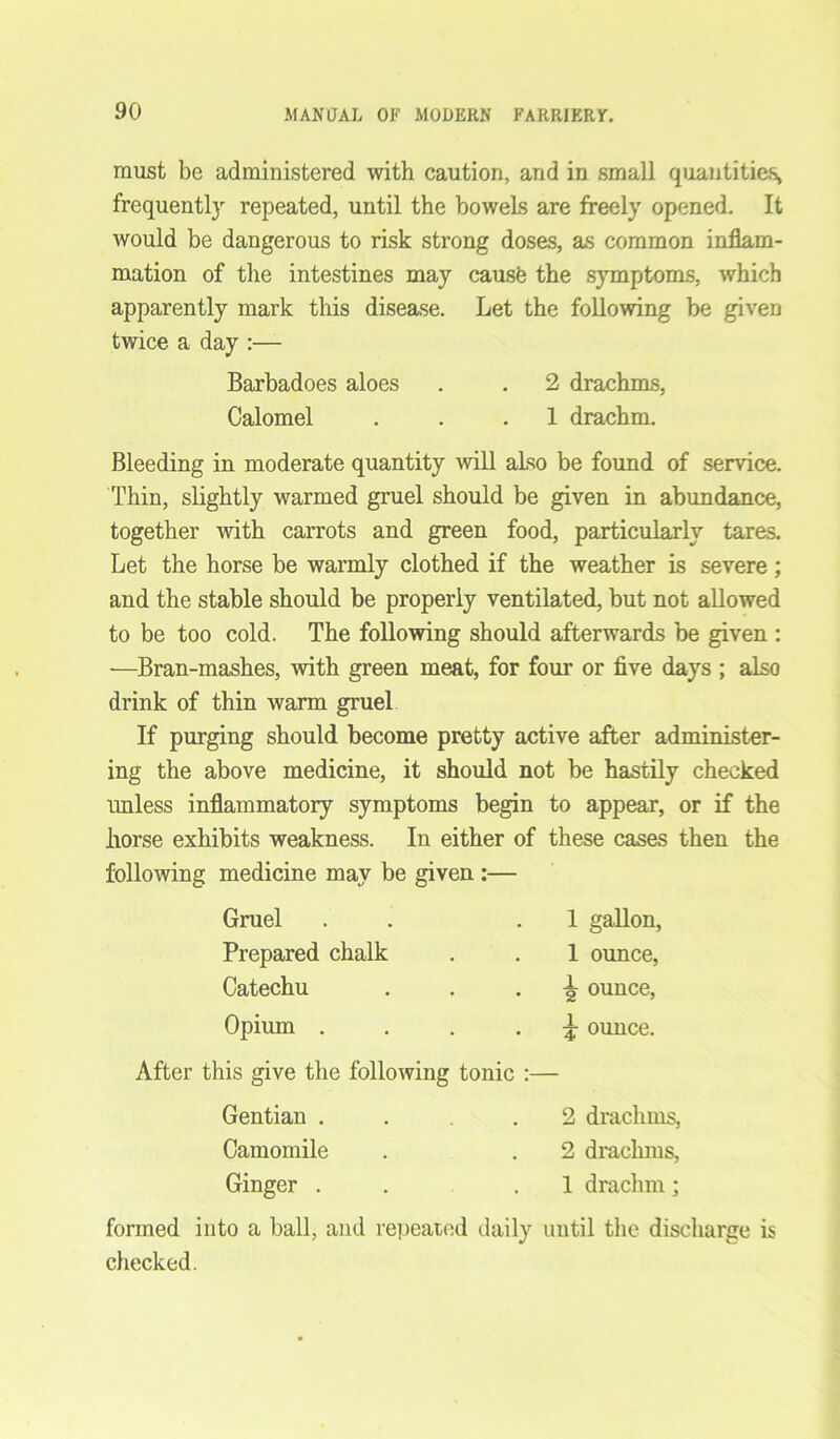 must be administered with caution, and in small quantities, frequently repeated, until the bowels are freely opened. It would be dangerous to risk strong doses, as common inflam- mation of the intestines may cause the symptoms, which apparently mark this disease. Let the following be given twice a day :— Barbadoes aloes . . 2 drachms, Calomel . . .1 drachm. Bleeding in moderate quantity will also be found of service. Thin, slightly warmed gruel should be given in abundance, together with carrots and green food, particularly tares. Let the horse be warmly clothed if the weather is severe; and the stable should be properly ventilated, but not allowed to be too cold. The following should afterwards be given : —Bran-mashes, with green meat, for four or five days ; also drink of thin warm gruel If purging should become pretty active after administer- ing the above medicine, it should not be hastily checked unless inflammatory symptoms begin to appear, or if the liorse exhibits weakness. In either of these cases then the following medicine may be given :— Gruel 1 gallon, Prepared chalk 1 ounce, Catechu 4 ounce, Opium .... £ ounce. After this give the following tonic Gentian .... 2 drachms, Camomile 2 drachms, Ginger . 1 drachm; formed into a ball, and repeated daily until the dischargi checked.