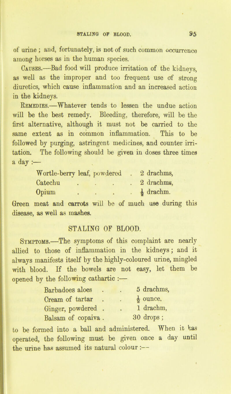 of urine ; and, fortunately, is not of such common occurrence among horses as in the human species. Causes.—Bad food will produce irritation of the kidneys, as well as the improper and too frequent use of strong diuretics, which cause inflammation and an increased action in the kidneys. Remedies.—Whatever tends to lessen the undue action will be the best remedy. Bleeding, therefore, will be the first alternative, although it must not be earned to the same extent as in common inflammation. This to be followed by purging, astringent medicines, and counter irri- tation. The following should lie given in doses three times a day :— Wortle-berry leaf, powdered . 2 drachms, Catechu . . . .2 drachms, Opium . . . £ drachm. Green meat and carrots will be of much use during this disease, as well as mashes. STALING OF BLOOD. Symptoms.—The symptoms of this complaint are nearly allied to those of inflammation in the kidneys; and it always manifests itself by the highly-coloured urine, mingled with blood. If the bowels are not easy, let them be opened by the following cathartic :— Barbadoes aloes Cream of tartar Ginger, powdered . Balsam of copaiva . 5 drachms, \ ounce, 1 drachm, 30 drops ; to be formed into a ball and administered. When it has operated, the following must be given once a day until the urine has assumed its natural colour :—