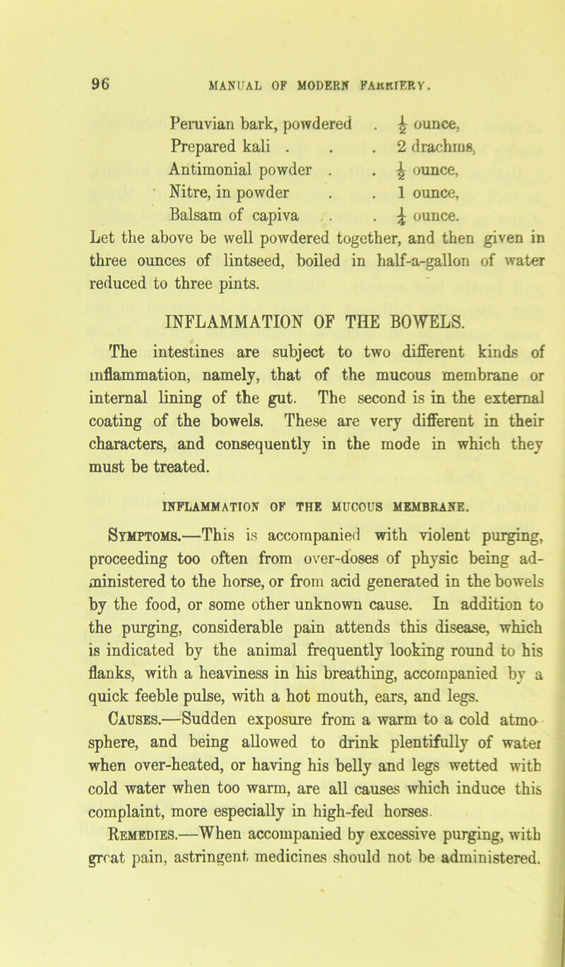 Peruvian bark, powdered . ^ ounce. Prepared kali . . .2 drachms, Antimonial powder . . ounce, Nitre, in powder . . 1 ounce, Balsam of capiva .. . \ ounce. Let the above be well powdered together, and then given in three ounces of lintseed, boiled in half-a-gallon of water reduced to three pints. INFLAMMATION OF THE BOWELS. The intestines are subject to two different kinds of inflammation, namely, that of the mucous membrane or internal lining of the gut. The second is in the external coating of the bowels. These are very different in their characters, and consequently in the mode in which they must be treated. INFLAMMATION OF THE MUCOUS MEMBRANE. Symptoms.—This is accompanied with violent purging, proceeding too often from over-doses of physic being ad- ministered to the horse, or from acid generated in the bowels by the food, or some other unknown cause. In addition to the purging, considerable pain attends this disease, which is indicated by the animal frequently looking round to his flanks, with a heaviness in his breathing, accompanied by a quick feeble pulse, with a hot mouth, ears, and legs. Causes.—Sudden exposure from a warm to a cold atmo sphere, and being allowed to drink plentifully of watei when over-heated, or having his belly and legs wetted with cold water when too warm, are all causes which induce this complaint, more especially in high-fed horses. Remedies.—When accompanied by excessive purging, with great pain, astringent medicines should not be administered.