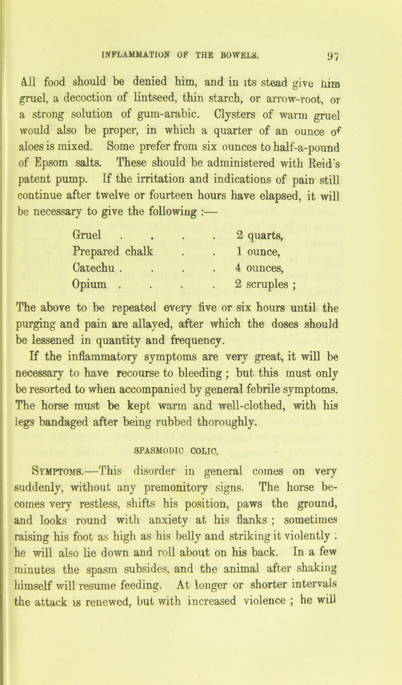 All food should be denied him, and in its stead give him gruel, a decoction of lintseed, thin starch, or arrow-root, or a strong solution of gum-arabic. Clysters of warm gruel would also be proper, in which a quarter of an ounce of aloes is mixed. Some prefer from six ounces to half-a-pound of Epsom salts. These should be administered with Reid’s patent pump. If the irritation and indications of pain still continue after twelve or fourteen hours have elapsed, it will be necessary to give the following :— Gruel Prepared chalk Catechu . Opium . 2 quarts, 1 ounce, 4 ounces, 2 scruples ; The above to be repeated every five or six hours until the purging and pain are allayed, after which the doses should be lessened in quantity and frequency. If the inflammatory symptoms are very great, it will be necessary to have recourse to bleeding; but this must only be resorted to when accompanied by general febrile symptoms. The horse must be kept warm and well-clothed, with his legs bandaged after being rubbed thoroughly. SPASMODIC COLIC. Symptoms.—This disorder in general comes on very suddenly, without any premonitory signs. The horse be- comes very restless, shifts his position, paws the ground, and looks round with anxiety at his flanks ; sometimes raising his foot as high as his belly and striking it violently : he will also lie down and roll about on his back. In a few minutes the spasm subsides, and the animal after shaking himself will resume feeding. At longer or shorter intervals the attack is renewed, but with increased violence ; he will