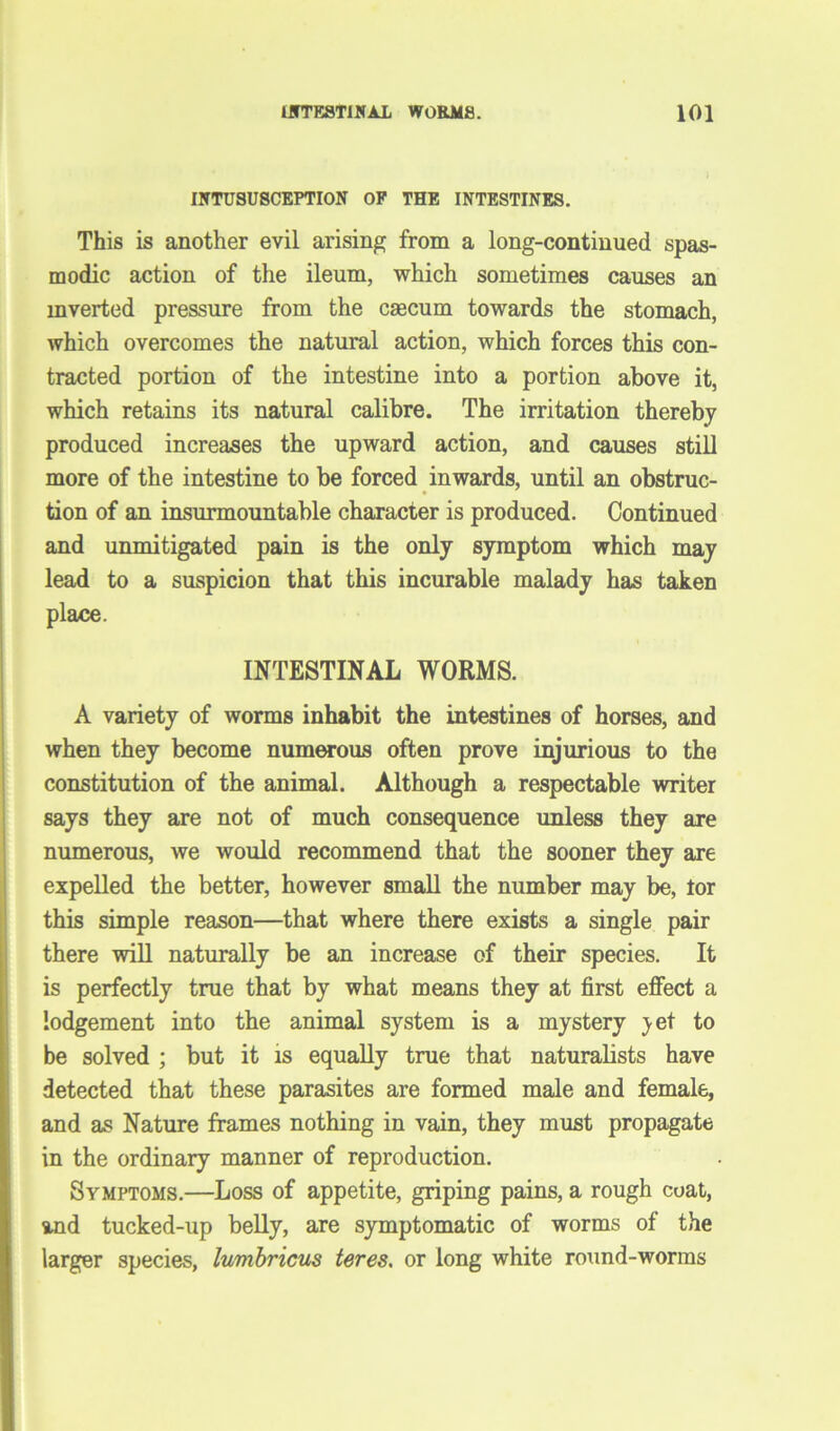 INTUSUSCEPTION OF THE INTESTINES. This is another evil arising from a long-continued spas- modic action of the ileum, which sometimes causes an inverted pressure from the caecum towards the stomach, which overcomes the natural action, which forces this con- tracted portion of the intestine into a portion above it, which retains its natural calibre. The irritation thereby produced increases the upward action, and causes still more of the intestine to be forced inwards, until an obstruc- tion of an insurmountable character is produced. Continued and unmitigated pain is the only symptom which may lead to a suspicion that this incurable malady has taken place. INTESTINAL WORMS. A variety of worms inhabit the intestines of horses, and when they become numerous often prove injurious to the constitution of the animal. Although a respectable writer says they are not of much consequence unless they are numerous, we would recommend that the sooner they are expelled the better, however small the number may be, tor this simple reason—that where there exists a single pair there will naturally be an increase of their species. It is perfectly true that by what means they at first effect a lodgement into the animal system is a mystery yet to be solved ; but it is equally true that naturalists have detected that these parasites are formed male and female, and as Nature frames nothing in vain, they must propagate in the ordinary manner of reproduction. Symptoms.—Loss of appetite, griping pains, a rough coat, and tucked-up belly, are symptomatic of worms of the larger species, lumbricus teres. or long white round-worms