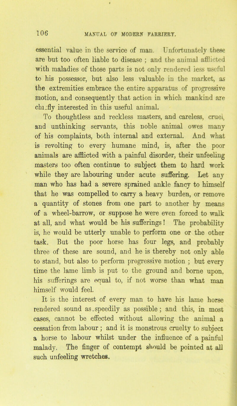 essential value in the service of man. Unfortunately these are but too often liable to disease ; and the animal afflicted with maladies of those parts is not only rendered iess useful to his possessor, but also less valuable in the market, as the extremities embrace the entire apparatus of progressive motion, and consequently that action in which mankind are chi.fly interested in this useful animal. To thoughtless and reckless masters, and careless, cruel, and unthinking servants, this noble animal owes many of his complaints, both internal and external. And what is revolting to every humane mind, is, after the poor animals are afflicted with a painful disorder, their unfeeling masters too often continue to subject them to hard work while they are labouring under acute suffering. Let any man who has had a severe sprained ankle fancy to himself that he was compelled to carry a heavy burden, or remove a quantity of stones from one part to another by means of a wheel-barrow, or suppose he were even forced to walk at all, and what would be his sufferings! The probability is, he would be utterly unable to perform one or the other task. But the poor horse has four legs, and probably three of these are sound, and he is thereby not only able to stand, but also to perform progressive motion ; but every time the lame limb is put to the ground and borne upon, his sufferings are equal to, if not worse than what man himself would feel. It is the interest of every man to have his lame horse rendered sound as. speedily as possible; and this, in most cases, cannot be effected without allowing the animal a cessation from labour ; and it is monstrous cruelty to subject a horse to labour whilst under the influence of a painful malady. The finger of contempt should be pointed at all such unfeeling wretches.