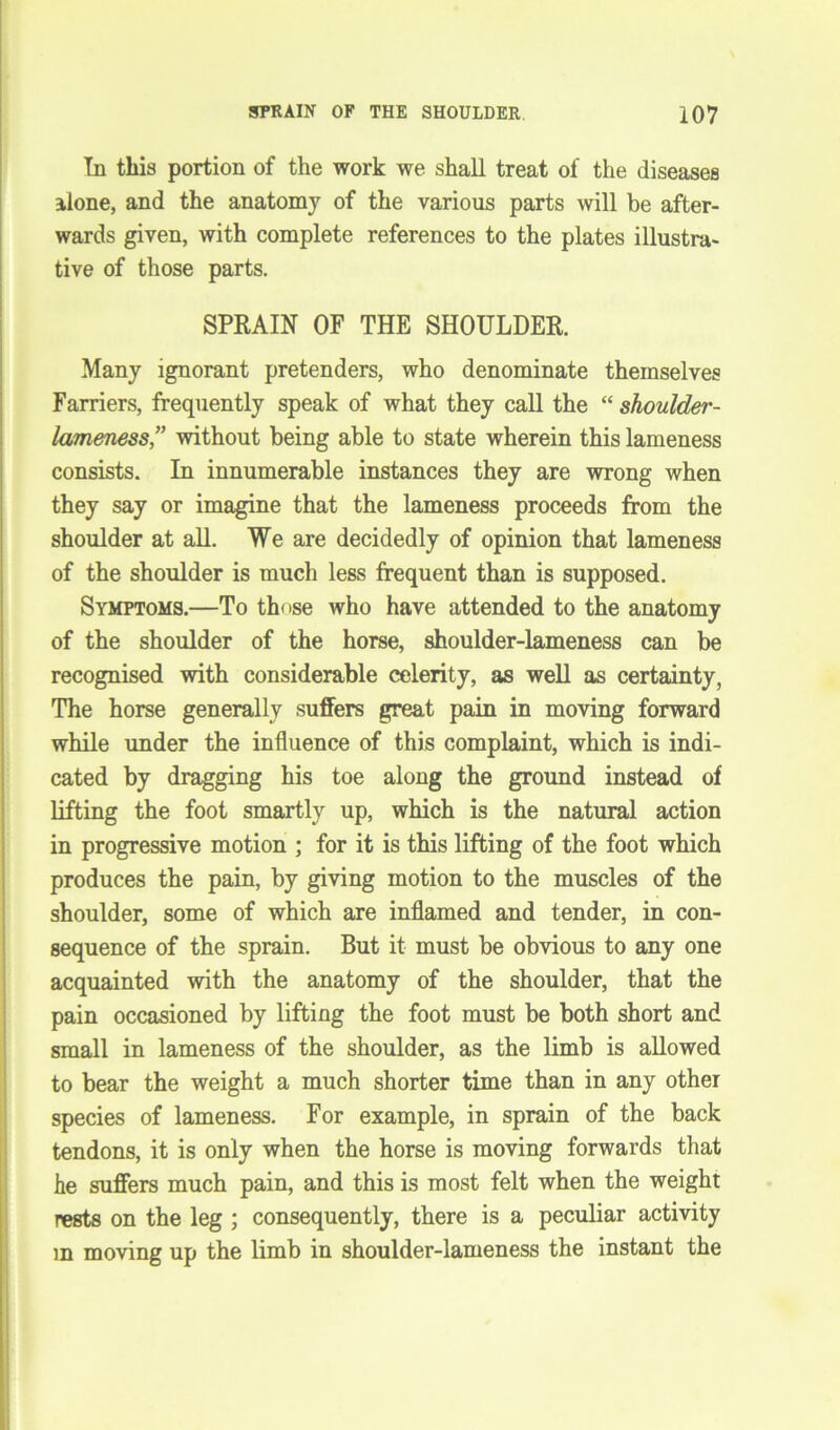 In this portion of the work we shall treat of the diseases alone, and the anatomy of the various parts will he after- wards given, with complete references to the plates illustra- tive of those parts. SPRAIN OF THE SHOULDER. Many ignorant pretenders, who denominate themselves Farriers, frequently speak of what they call the “ shoulder- lameness,” without being able to state wherein this lameness consists. In innumerable instances they are wrong when they say or imagine that the lameness proceeds from the shoulder at all. We are decidedly of opinion that lameness of the shoulder is much less frequent than is supposed. Symptoms.—To those who have attended to the anatomy of the shoulder of the horse, shoulder-lameness can be recognised with considerable celerity, as well as certainty, The horse generally suffers great pain in moving forward while under the influence of this complaint, which is indi- cated by dragging his toe along the ground instead of lifting the foot smartly up, which is the natural action in progressive motion ; for it is this lifting of the foot which produces the pain, by giving motion to the muscles of the shoulder, some of which are inflamed and tender, in con- sequence of the sprain. But it must be obvious to any one acquainted with the anatomy of the shoulder, that the pain occasioned by lifting the foot must be both short and small in lameness of the shoulder, as the limb is allowed to bear the weight a much shorter time than in any other species of lameness. For example, in sprain of the back tendons, it is only when the horse is moving forwards that he suffers much pain, and this is most felt when the weight rests on the leg ; consequently, there is a peculiar activity m moving up the limb in shoulder-lameness the instant the