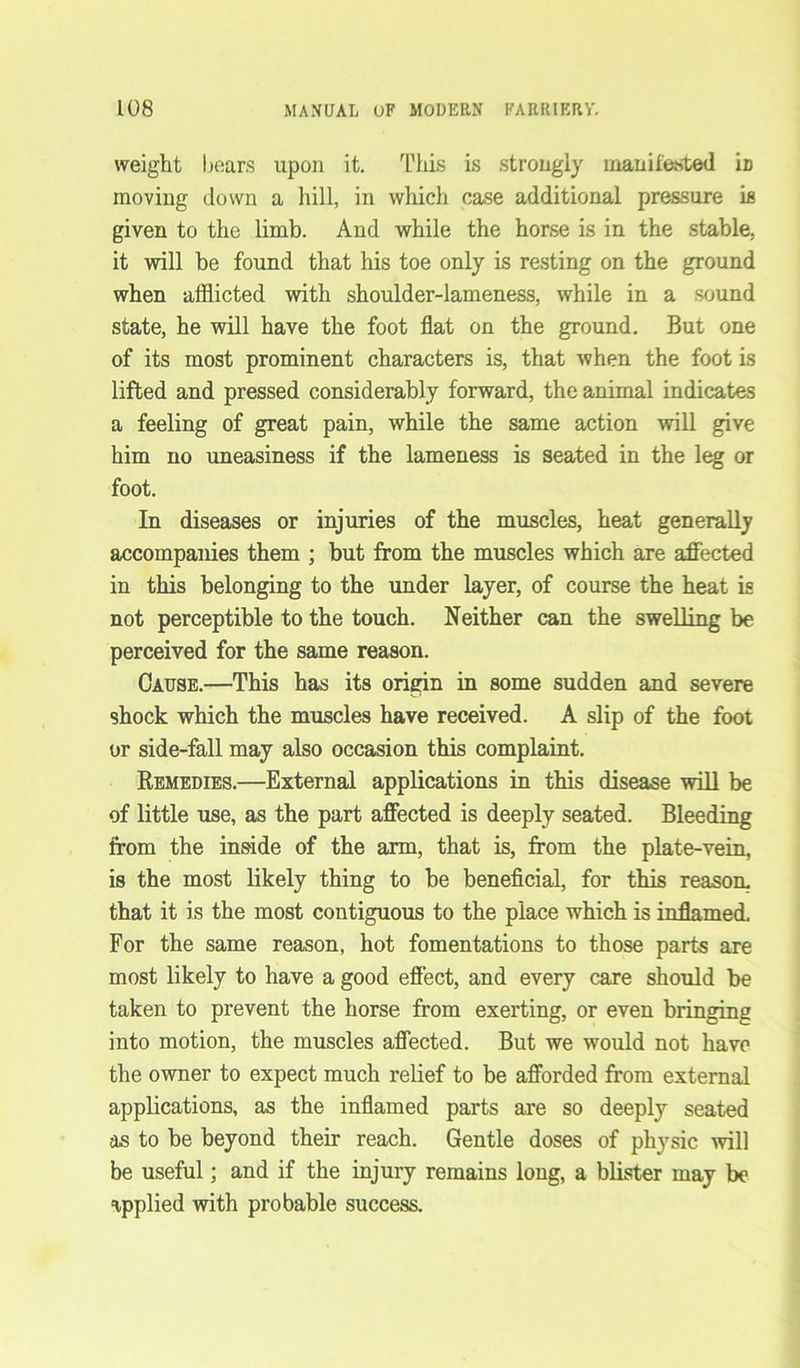 weight bears upon it. This is strongly manifested iD moving down a hill, in which case additional pressure is given to the limb. And while the horse is in the stable, it will be found that his toe only is resting on the ground when afflicted with shoulder-lameness, while in a sound state, he will have the foot flat on the ground. But one of its most prominent characters is, that when the foot is lifted and pressed considerably forward, the animal indicates a feeling of great pain, while the same action will give him no uneasiness if the lameness is seated in the leg or foot. In diseases or injuries of the muscles, heat generally accompanies them ; but from the muscles which are affected in this belonging to the under layer, of course the heat is not perceptible to the touch. Neither can the swelling be perceived for the same reason. Cause.—This has its origin in some sudden and severe shock which the muscles have received. A slip of the foot or side-fall may also occasion this complaint. Remedies.—External applications in this disease will be of little use, as the part affected is deeply seated. Bleeding from the inside of the arm, that is, from the plate-vein, is the most likely thing to be beneficial, for this reason, that it is the most contiguous to the place which is inflamed. For the same reason, hot fomentations to those parts are most likely to have a good effect, and every care should be taken to prevent the horse from exerting, or even bringing into motion, the muscles affected. But we would not have the owner to expect much relief to be afforded from external applications, as the inflamed parts are so deeply seated as to be beyond their reach. Gentle doses of physic will be useful; and if the injury remains long, a blister may be applied with probable success.
