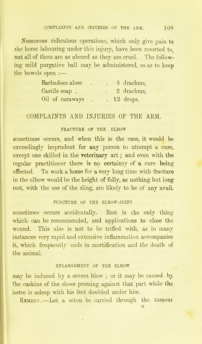 Numerous ridiculous operations, which only give pain to the horse labouring under this injury, have been resorted to, out all of them are as absurd as they are cruel. The follow- ing mild purgative ball may be administered, so as to keep the bowels open :— Barbadoes aloes . . 5 drachms, Castile soap . . 2 drachms, Oil of caraways . .12 drops. COMPLAINTS AND INJURIES OF THE ARM. FRACTURE OF THE ELBOW sometimes occurs, and when this is the case, it would be exceedingly imprudent for any person to attempt a cure, except one skilled in the veterinary art; and even with the regular practitioner there is no certainty of a cure being effected. To work a horse for a very long time with fracture in the elbow would be the height of folly, as nothing but long rest, with the use of the sling, are likely to be of any avail. PUNCTURE OF THE ELBOW-JOINT sometimes occurs accidentally. Rest is the only thing which can be recommended, and applications to close the wound. This also is not to be trifled with, as in many instances very rapid and extensive inflammation accompanies it, which frequently ends in mortification and the death of the animal. ENLARGEMENT OF THE ELBOW may be induced by a severe blow ; or it may be caused by the caskins of the shoes pressing against that part while the horse is asleep with his feet doubled under him. Remedy.—Let a setou be carried through the tumour H