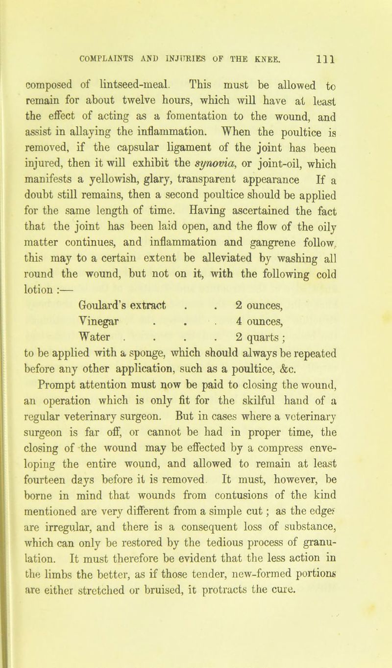 composed of lintseed-meal. This must be allowed to remain for about twelve hours, which will have at least the effect of acting as a fomentation to the wound, and assist in allaying the inflammation. When the poultice is removed, if the capsular ligament of the joint has been injured, then it will exhibit the synovia, or joint-oil, which manifests a yellowish, glary, transparent appearance If a doubt still remains, then a second poultice should be applied for the same length of time. Having ascertained the fact that the joint has been laid open, and the flow of the oily matter continues, and inflammation and gangrene follow, this may to a certain extent be alleviated by washing all round the wound, but not on it, with the following cold lotion :— Goulard’s extract . . 2 ounces, Vinegar ... 4 ounces, Water .... 2 quarts ; to be applied with a sponge, which should always be repeated before any other application, such as a poultice, &c. Prompt attention must now be paid to closing the wound, an operation which is only fit for the skilful hand of a regular veterinary surgeon. But in cases where a veterinary surgeon is far off, or cannot be had in proper time, the closing of the wound may be effected by a compress enve- loping the entire wound, and allowed to remain at least fourteen days before it is removed It must, however, be borne in mind that wounds from contusions of the kind mentioned are very different from a simple cut; as the edge> are irregular, and there is a consequent loss of substance, which can only be restored by the tedious process of granu- lation. It must therefore be evident that the less action in the limbs the better, as if those tender, new-formed portions are either stretched or bruised, it protracts the cure.