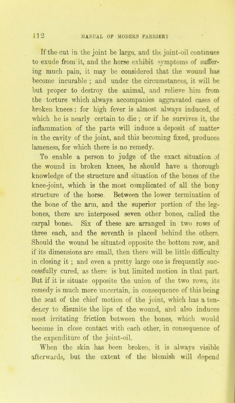 If the cut in the joint be largo, and the joint-oil continues to exude from it, and the horse exhibit symptoms of suffer- ing much pain, it may be considered that the wound has become incurable ; and under the circumstances, it will be but proper to destroy the animal, and relieve him from the torture which always accompanies aggravated cases of broken knees: for high fever is almost always induced, of which he is nearly certain to die; or if he survives it, the inflammation of the parts will induce a deposit of matter in the cavity of the joint, and this becoming fixed, produces lameness, for which there is no remedy. To enable a person to judge of the exact situation of the wound in broken knees, he should have a thorough knowledge of the structure and situation of the bones of the knee-joint, which is the most complicated of all the bony structure of the horse. Between the lower termination of the bone of the arm, and the superior portion of the leg- bones, there are interposed seven other bones, called the carpal bones. Six of these are arranged in two rows of three each, and the seventh is placed behind the others. Should the wound be situated opposite the bottom row, and if its dimensions are small, then there will be little difficulty in closing it; and even a pretty large one is frequently suc- cessfully cured, as there is but limited motion in that part. But if it is situate opposite the union of the two rows, its remedy is much more uncertain, in consequence of this being the seat of the chief motion of the joint, which has a ten- dency to disunite the lips of the wound, and also induces most irritating friction between the bones, which would become in close contact with each other, in consequence of the expenditure of the joint-oil. When the skin has been broken, it is always visible afterwards, but the extent of the blemish will depend