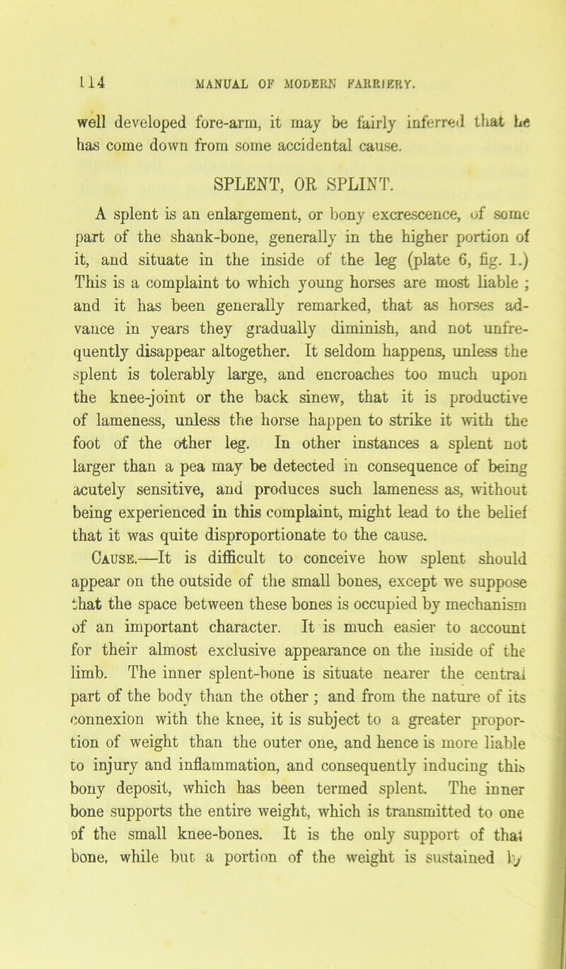 well developed fore-arm, it may be fairly inferred that he has come down from some accidental cause. SPLENT, OR SPLINT. A splent is an enlargement, or bony excrescence, of some- part of the shank-bone, generally in the higher portion of it, and situate in the inside of the leg (plate 6, fig. 1.) This is a complaint to which young horses are most liable ; and it has been generally remarked, that as horses ad- vance in years they gradually diminish, and not unfre- quently disappear altogether. It seldom happens, unless the splent is tolerably large, and encroaches too much upon the knee-joint or the back sinew, that it is productive of lameness, unless the horse happen to strike it with the foot of the other leg. In other instances a splent not larger than a pea may be detected in consequence of being acutely sensitive, and produces such lameness as, without being experienced in this complaint, might lead to the belief that it was quite disproportionate to the cause. Cause.—It is difficult to conceive how splent should appear on the outside of the small bones, except we suppose that the space between these bones is occupied by mechanism of an important character. It is much easier to account for their almost exclusive appearance on the inside of the limb. The inner splent-bone is situate nearer the central part of the body than the other ; and from the nature of its connexion with the knee, it is subject to a greater propor- tion of weight than the outer one, and hence is more liable to injury and inflammation, and consequently inducing this bony deposit, which has been termed splent. The inner bone supports the entire weight, which is transmitted to one of the small knee-bones. It is the only support of that bone, while but a portion of the weight is sustained by