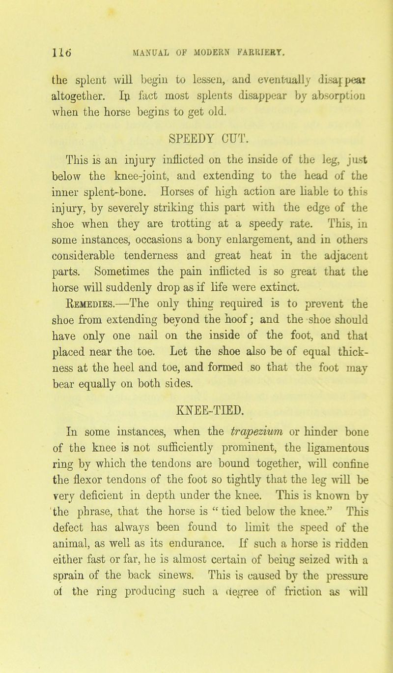 the splent will begin to lessen, and eventually disajpeai altogether. Ip fact most splents disappear by absorption when the horse begins to get old. SPEEDY CUT. This is an injury inflicted on the inside of the leg, just below the knee-joint, and extending to the head of the inner splent-bone. Horses of high action are liable to this injury, by severely striking this part with the edge of the shoe when they are trotting at a speedy rate. This, in some instances, occasions a bony enlargement, and in others considerable tenderness and great heat in the adjacent parts. Sometimes the pain inflicted is so great that the horse will suddenly drop as if life were extinct. Remedies.—The only thing required is to prevent the shoe from extending beyond the hoof; and the shoe should have only one nail on the inside of the foot, and that placed near the toe. Let the shoe also be of equal thick- ness at the heel and toe, and formed so that the foot may bear equally on both sides. KNEE-TIED. In some instances, when the trapezium or hinder bone of the knee is not sufficiently prominent, the ligamentous ring by which the tendons are bound together, will confine the flexor tendons of the foot so tightly that the leg will be very deficient in depth under the knee. This is known by the phrase, that the horse is “tied below the knee.” This defect has always been found to limit the speed of the animal, as well as its endurance. If sucli a horse is ridden either fast or far, he is almost certain of being seized with a sprain of the back sinews. This is caused by the pressure ol the ring producing such a degree of friction as will