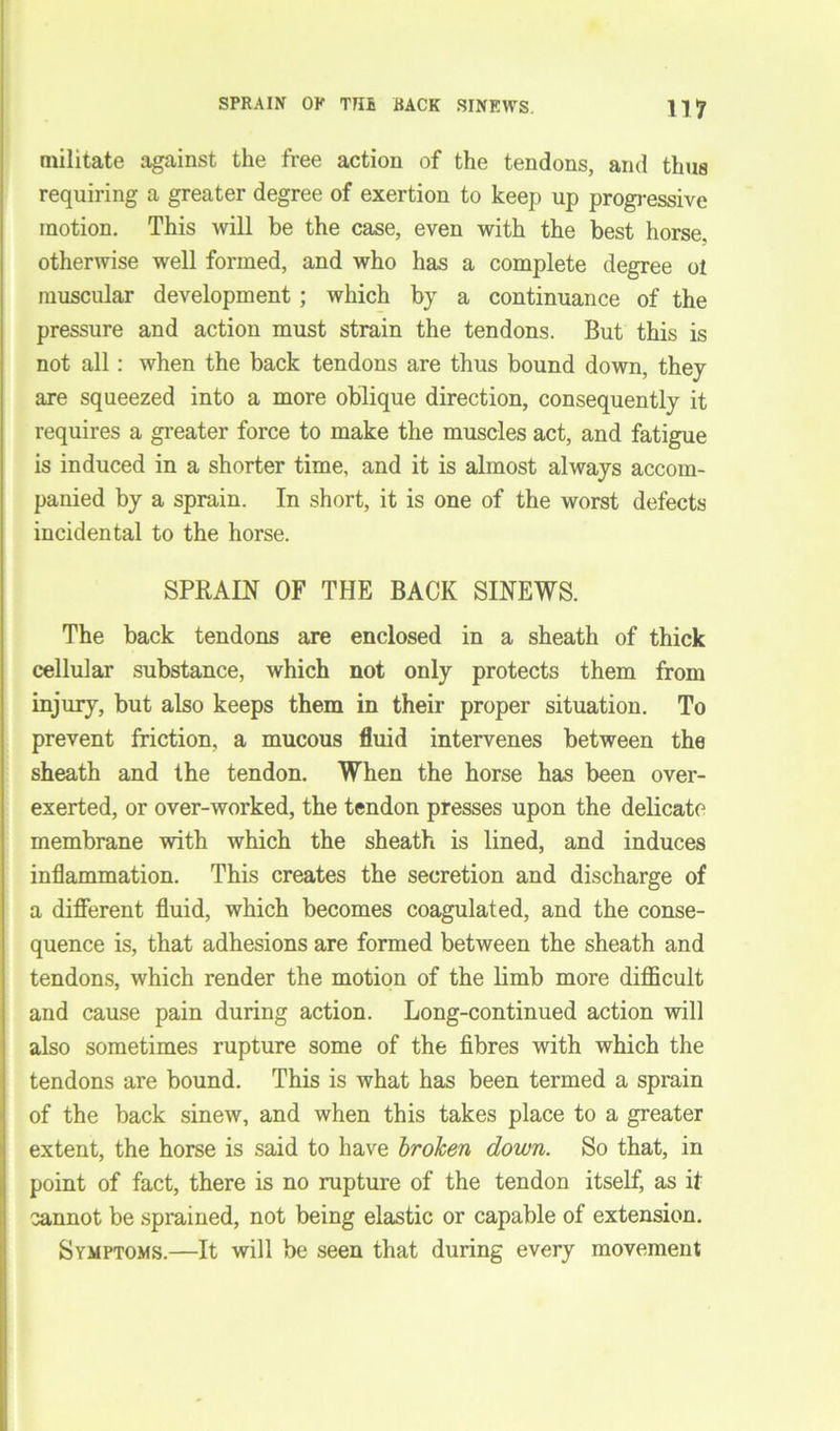 militate against the free action of the tendons, and thus requiring a greater degree of exertion to keep up progressive motion. This will be the case, even with the best horse, otherwise well formed, and who has a complete degree ot muscular development; which by a continuance of the pressure and action must strain the tendons. But this is not all: when the back tendons are thus bound down, they are squeezed into a more oblique direction, consequently it requires a greater force to make the muscles act, and fatigue is induced in a shorter time, and it is almost always accom- panied by a sprain. In short, it is one of the worst defects incidental to the horse. SPRAIN OF THE BACK SINEWS. The back tendons are enclosed in a sheath of thick cellular substance, which not only protects them from injury, but also keeps them in their proper situation. To prevent friction, a mucous fluid intervenes between the sheath and the tendon. When the horse has been over- exerted, or over-worked, the tendon presses upon the delicate membrane with which the sheath is lined, and induces I inflammation. This creates the secretion and discharge of a different fluid, which becomes coagulated, and the conse- quence is, that adhesions are formed between the sheath and tendons, which render the motion of the limb more difficult and cause pain during action. Long-continued action will also sometimes rupture some of the fibres with which the tendons are bound. This is what has been termed a sprain of the back sinew, and when this takes place to a greater extent, the horse is said to have broken down. So that, in point of fact, there is no rupture of the tendon itself, as if cannot be sprained, not being elastic or capable of extension. Symptoms.—It will be seen that during every movement
