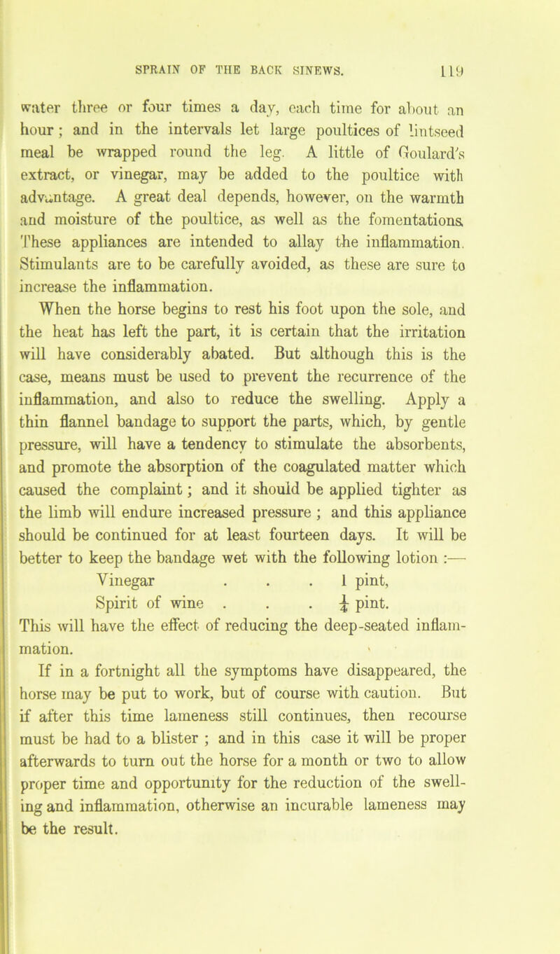 water three or four times a day, each time for about an hour; and in the intervals let large poultices of lintseed meal he wrapped round the leg. A little of Goulard's extract, or vinegar, may be added to the poultice with advantage. A great deal depends, however, on the warmth and moisture of the poultice, as well as the fomentations These appliances are intended to allay the inflammation. Stimulants are to be carefully avoided, as these are sure to increase the inflammation. When the horse begins to rest his foot upon the sole, and the heat has left the part, it is certain that the irritation will have considerably abated. But although this is the case, means must be used to prevent the recurrence of the inflammation, and also to reduce the swelling. Apply a thin flannel bandage to support the parts, which, by gentle pressure, will have a tendency to stimulate the absorbents, and promote the absorption of the coagulated matter which caused the complaint; and it should be applied tighter as the limb will endure increased pressure ; and this appliance should be continued for at least fourteen days. It will be better to keep the bandage wet with the following lotion :— Vinegar ... 1 pint, Spirit of wine £ pint. This will have the effect of reducing the deep-seated inflam- mation. ' If in a fortnight all the symptoms have disappeared, the horse may be put to work, but of course with caution. But if after this time lameness still continues, then recourse must be had to a blister ; and in this case it will be proper afterwards to turn out the horse for a month or two to allow proper time and opportunity for the reduction of the swell- ing and inflammation, otherwise an incurable lameness may be the result.