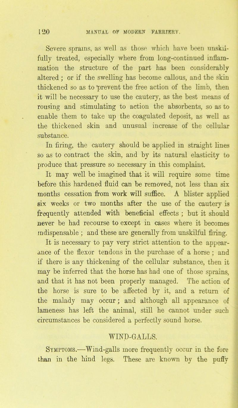 Severe sprains, as well as those which have been unskil- fully treated, especially where from long-continued inflam- mation the structure of the part has been coasiderably altered ; or if the swelling has become callous, and the skin thickened so as to ’prevent the free action of the limb, then it will be necessary to use the cautery, as the best means of rousing and stimulating to action the absorbents, so as to enable them to take up the coagulated deposit, as well as the thickened skin and unusual increase of the cellular substance. In firing, the cautery should be applied in straight lines so as to contract the skin, and by its natural elasticity to produce that pressure so necessary in this complaint. It may well be imagined that it will require some time before this hardened fluid can be removed, not less than six months cessation from work will suffice. A blister applied six weeks or two months after the use of the cautery is frequently attended with beneficial effects ; but it should never be had recourse to except in cases where it becomes indispensable ; and these are generally from unskilful firing. It is necessary to pay very strict attention to the appear- ance of the flexor tendons in the purchase of a horse; and if there is any thickening of the cellular substance, then it may be inferred that the horse has had one of those sprains, and that it has not been properly managed. The action of the horse is sure to be affected by it, and a return of the malady may occur; and although all appearance of lameness has left the animal, still he cannot under such circumstances be considered a perfectly sound horse. WIND-GALLS. Symptoms.—Wind-galls more frequently occur in the fore than in the hind legs. These are known by the pufly